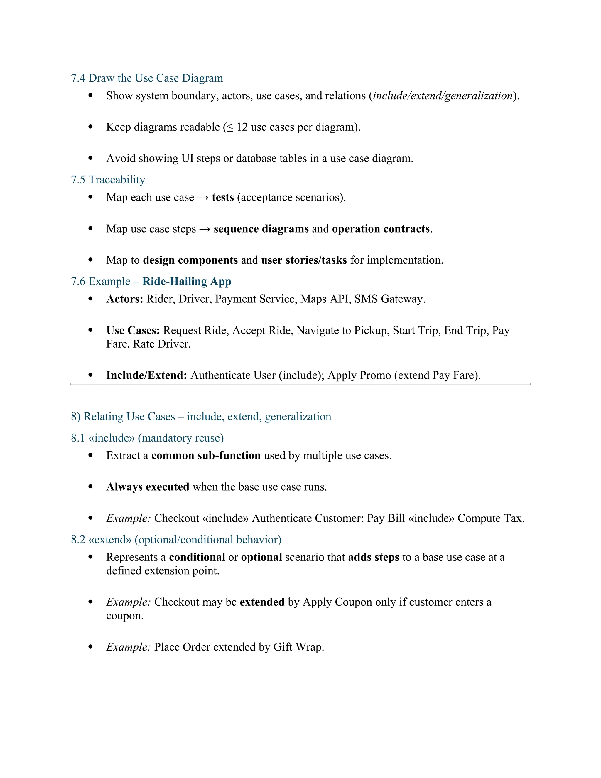 7.4 Draw the Use Case Diagram
 Show system boundary, actors, use cases, and relations (include/extend/generalization).
 Keep diagrams readable (≤ 12 use cases per diagram).
 Avoid showing UI steps or database tables in a use case diagram.
7.5 Traceability
 Map each use case → tests (acceptance scenarios).
 Map use case steps → sequence diagrams and operation contracts.
 Map to design components and user stories/tasks for implementation.
7.6 Example – Ride-Hailing App
 Actors: Rider, Driver, Payment Service, Maps API, SMS Gateway.
 Use Cases: Request Ride, Accept Ride, Navigate to Pickup, Start Trip, End Trip, Pay
Fare, Rate Driver.
 Include/Extend: Authenticate User (include); Apply Promo (extend Pay Fare).
8) Relating Use Cases – include, extend, generalization
8.1 «include» (mandatory reuse)
 Extract a common sub-function used by multiple use cases.
 Always executed when the base use case runs.
 Example: Checkout «include» Authenticate Customer; Pay Bill «include» Compute Tax.
8.2 «extend» (optional/conditional behavior)
 Represents a conditional or optional scenario that adds steps to a base use case at a
defined extension point.
 Example: Checkout may be extended by Apply Coupon only if customer enters a
coupon.
 Example: Place Order extended by Gift Wrap.
 