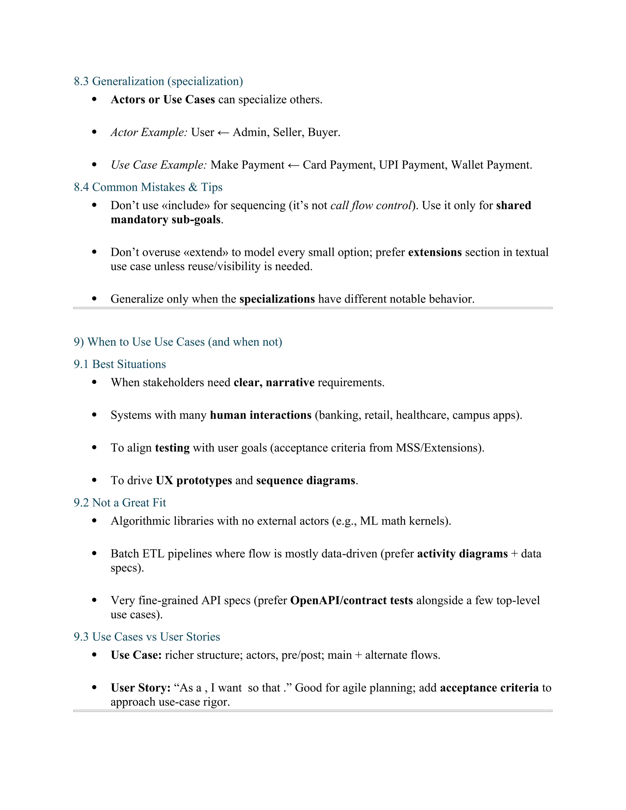 8.3 Generalization (specialization)
 Actors or Use Cases can specialize others.
 Actor Example: User ← Admin, Seller, Buyer.
 Use Case Example: Make Payment ← Card Payment, UPI Payment, Wallet Payment.
8.4 Common Mistakes & Tips
 Don’t use «include» for sequencing (it’s not call flow control). Use it only for shared
mandatory sub-goals.
 Don’t overuse «extend» to model every small option; prefer extensions section in textual
use case unless reuse/visibility is needed.
 Generalize only when the specializations have different notable behavior.
9) When to Use Use Cases (and when not)
9.1 Best Situations
 When stakeholders need clear, narrative requirements.
 Systems with many human interactions (banking, retail, healthcare, campus apps).
 To align testing with user goals (acceptance criteria from MSS/Extensions).
 To drive UX prototypes and sequence diagrams.
9.2 Not a Great Fit
 Algorithmic libraries with no external actors (e.g., ML math kernels).
 Batch ETL pipelines where flow is mostly data-driven (prefer activity diagrams + data
specs).
 Very fine-grained API specs (prefer OpenAPI/contract tests alongside a few top-level
use cases).
9.3 Use Cases vs User Stories
 Use Case: richer structure; actors, pre/post; main + alternate flows.
 User Story: “As a , I want so that .” Good for agile planning; add acceptance criteria to
approach use-case rigor.
 