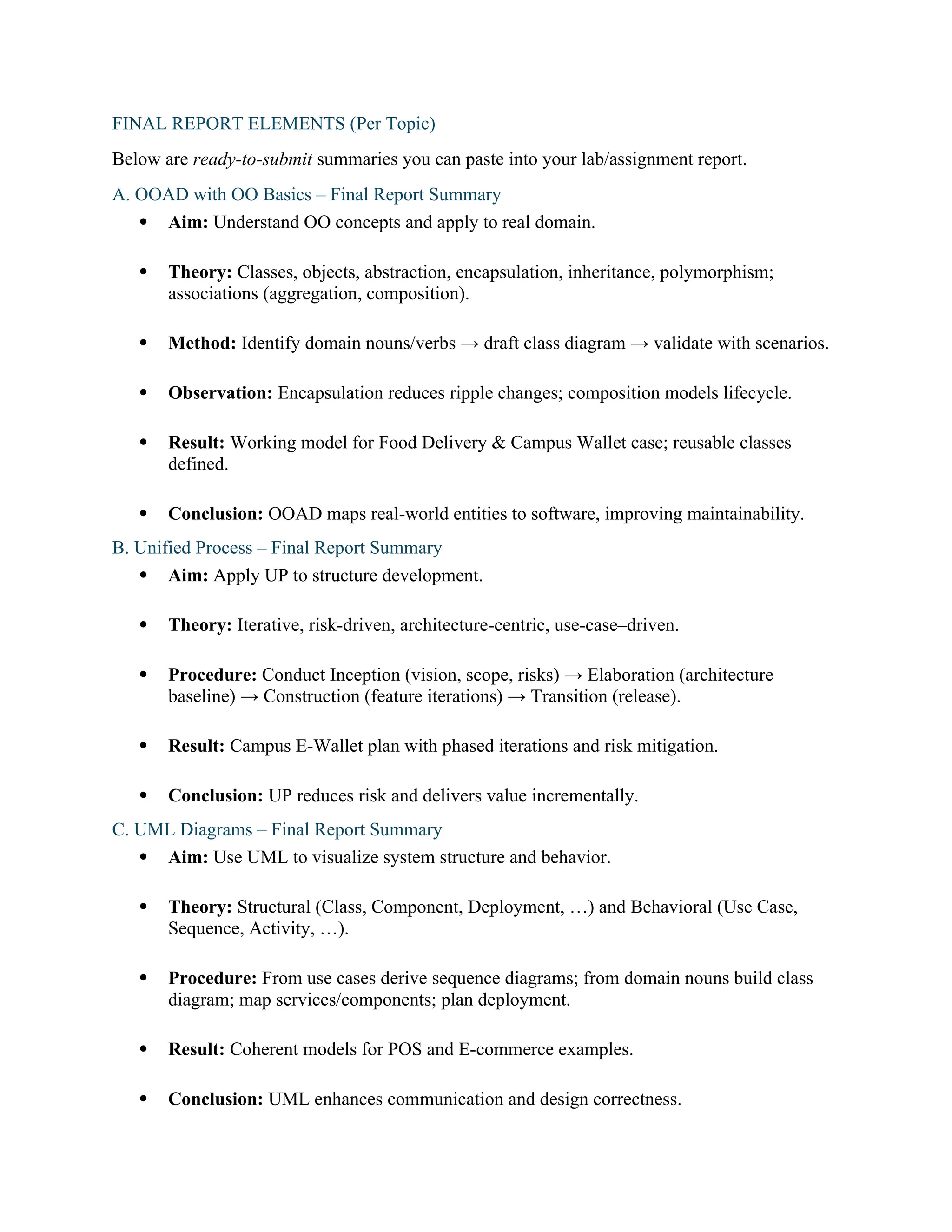 FINAL REPORT ELEMENTS (Per Topic)
Below are ready-to-submit summaries you can paste into your lab/assignment report.
A. OOAD with OO Basics – Final Report Summary
 Aim: Understand OO concepts and apply to real domain.
 Theory: Classes, objects, abstraction, encapsulation, inheritance, polymorphism;
associations (aggregation, composition).
 Method: Identify domain nouns/verbs → draft class diagram → validate with scenarios.
 Observation: Encapsulation reduces ripple changes; composition models lifecycle.
 Result: Working model for Food Delivery & Campus Wallet case; reusable classes
defined.
 Conclusion: OOAD maps real-world entities to software, improving maintainability.
B. Unified Process – Final Report Summary
 Aim: Apply UP to structure development.
 Theory: Iterative, risk-driven, architecture-centric, use-case–driven.
 Procedure: Conduct Inception (vision, scope, risks) → Elaboration (architecture
baseline) → Construction (feature iterations) → Transition (release).
 Result: Campus E-Wallet plan with phased iterations and risk mitigation.
 Conclusion: UP reduces risk and delivers value incrementally.
C. UML Diagrams – Final Report Summary
 Aim: Use UML to visualize system structure and behavior.
 Theory: Structural (Class, Component, Deployment, …) and Behavioral (Use Case,
Sequence, Activity, …).
 Procedure: From use cases derive sequence diagrams; from domain nouns build class
diagram; map services/components; plan deployment.
 Result: Coherent models for POS and E-commerce examples.
 Conclusion: UML enhances communication and design correctness.
 
