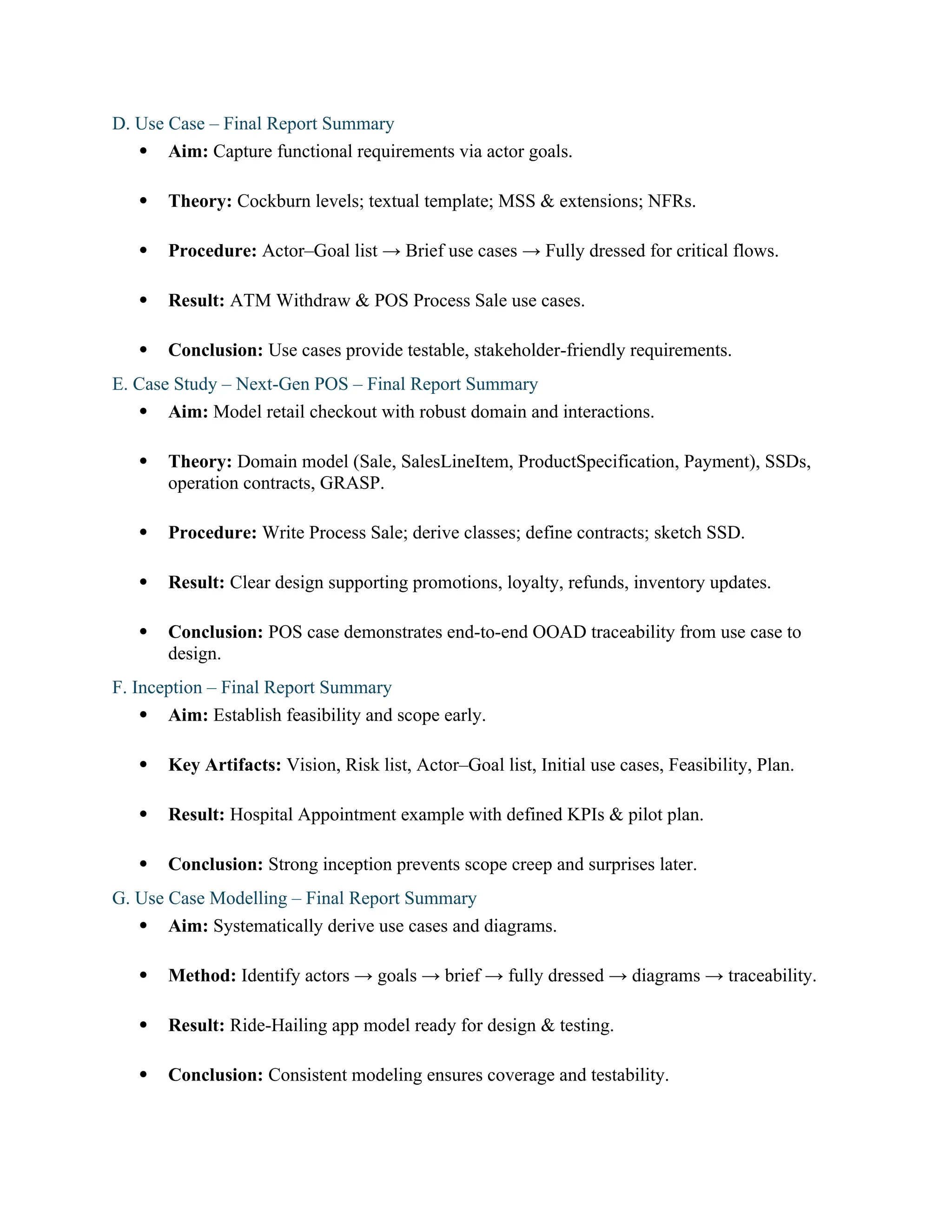 D. Use Case – Final Report Summary
 Aim: Capture functional requirements via actor goals.
 Theory: Cockburn levels; textual template; MSS & extensions; NFRs.
 Procedure: Actor–Goal list → Brief use cases → Fully dressed for critical flows.
 Result: ATM Withdraw & POS Process Sale use cases.
 Conclusion: Use cases provide testable, stakeholder-friendly requirements.
E. Case Study – Next-Gen POS – Final Report Summary
 Aim: Model retail checkout with robust domain and interactions.
 Theory: Domain model (Sale, SalesLineItem, ProductSpecification, Payment), SSDs,
operation contracts, GRASP.
 Procedure: Write Process Sale; derive classes; define contracts; sketch SSD.
 Result: Clear design supporting promotions, loyalty, refunds, inventory updates.
 Conclusion: POS case demonstrates end-to-end OOAD traceability from use case to
design.
F. Inception – Final Report Summary
 Aim: Establish feasibility and scope early.
 Key Artifacts: Vision, Risk list, Actor–Goal list, Initial use cases, Feasibility, Plan.
 Result: Hospital Appointment example with defined KPIs & pilot plan.
 Conclusion: Strong inception prevents scope creep and surprises later.
G. Use Case Modelling – Final Report Summary
 Aim: Systematically derive use cases and diagrams.
 Method: Identify actors → goals → brief → fully dressed → diagrams → traceability.
 Result: Ride-Hailing app model ready for design & testing.
 Conclusion: Consistent modeling ensures coverage and testability.
 