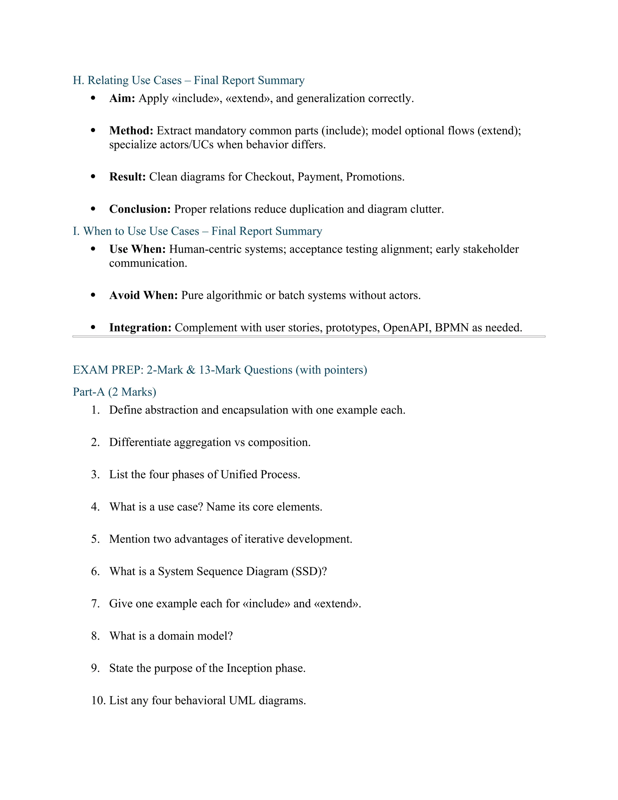 H. Relating Use Cases – Final Report Summary
 Aim: Apply «include», «extend», and generalization correctly.
 Method: Extract mandatory common parts (include); model optional flows (extend);
specialize actors/UCs when behavior differs.
 Result: Clean diagrams for Checkout, Payment, Promotions.
 Conclusion: Proper relations reduce duplication and diagram clutter.
I. When to Use Use Cases – Final Report Summary
 Use When: Human-centric systems; acceptance testing alignment; early stakeholder
communication.
 Avoid When: Pure algorithmic or batch systems without actors.
 Integration: Complement with user stories, prototypes, OpenAPI, BPMN as needed.
EXAM PREP: 2-Mark & 13-Mark Questions (with pointers)
Part-A (2 Marks)
1. Define abstraction and encapsulation with one example each.
2. Differentiate aggregation vs composition.
3. List the four phases of Unified Process.
4. What is a use case? Name its core elements.
5. Mention two advantages of iterative development.
6. What is a System Sequence Diagram (SSD)?
7. Give one example each for «include» and «extend».
8. What is a domain model?
9. State the purpose of the Inception phase.
10. List any four behavioral UML diagrams.
 