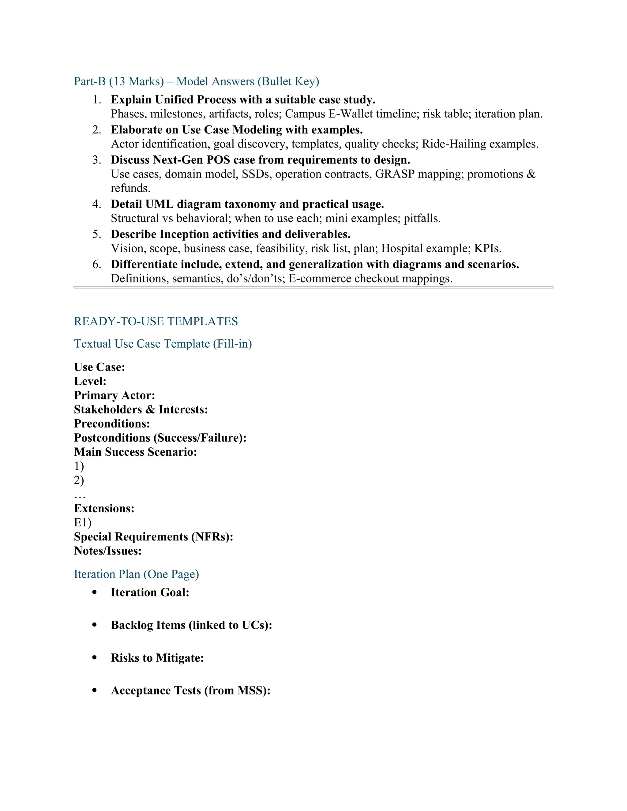Part-B (13 Marks) – Model Answers (Bullet Key)
1. Explain Unified Process with a suitable case study.
Phases, milestones, artifacts, roles; Campus E-Wallet timeline; risk table; iteration plan.
2. Elaborate on Use Case Modeling with examples.
Actor identification, goal discovery, templates, quality checks; Ride-Hailing examples.
3. Discuss Next-Gen POS case from requirements to design.
Use cases, domain model, SSDs, operation contracts, GRASP mapping; promotions &
refunds.
4. Detail UML diagram taxonomy and practical usage.
Structural vs behavioral; when to use each; mini examples; pitfalls.
5. Describe Inception activities and deliverables.
Vision, scope, business case, feasibility, risk list, plan; Hospital example; KPIs.
6. Differentiate include, extend, and generalization with diagrams and scenarios.
Definitions, semantics, do’s/don’ts; E-commerce checkout mappings.
READY-TO-USE TEMPLATES
Textual Use Case Template (Fill-in)
Use Case:
Level:
Primary Actor:
Stakeholders & Interests:
Preconditions:
Postconditions (Success/Failure):
Main Success Scenario:
1)
2)
…
Extensions:
E1)
Special Requirements (NFRs):
Notes/Issues:
Iteration Plan (One Page)
 Iteration Goal:
 Backlog Items (linked to UCs):
 Risks to Mitigate:
 Acceptance Tests (from MSS):
 