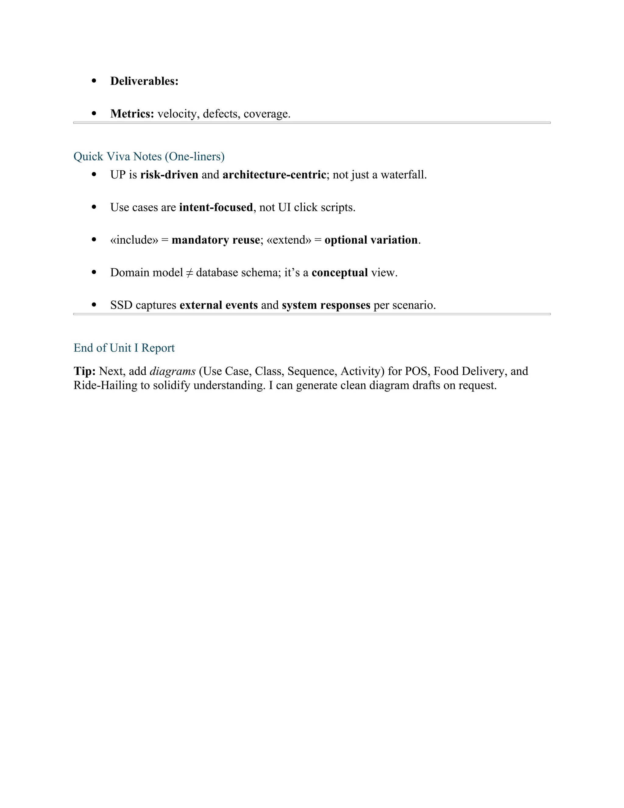  Deliverables:
 Metrics: velocity, defects, coverage.
Quick Viva Notes (One-liners)
 UP is risk-driven and architecture-centric; not just a waterfall.
 Use cases are intent-focused, not UI click scripts.
 «include» = mandatory reuse; «extend» = optional variation.
 Domain model ≠ database schema; it’s a conceptual view.
 SSD captures external events and system responses per scenario.
End of Unit I Report
Tip: Next, add diagrams (Use Case, Class, Sequence, Activity) for POS, Food Delivery, and
Ride-Hailing to solidify understanding. I can generate clean diagram drafts on request.
 