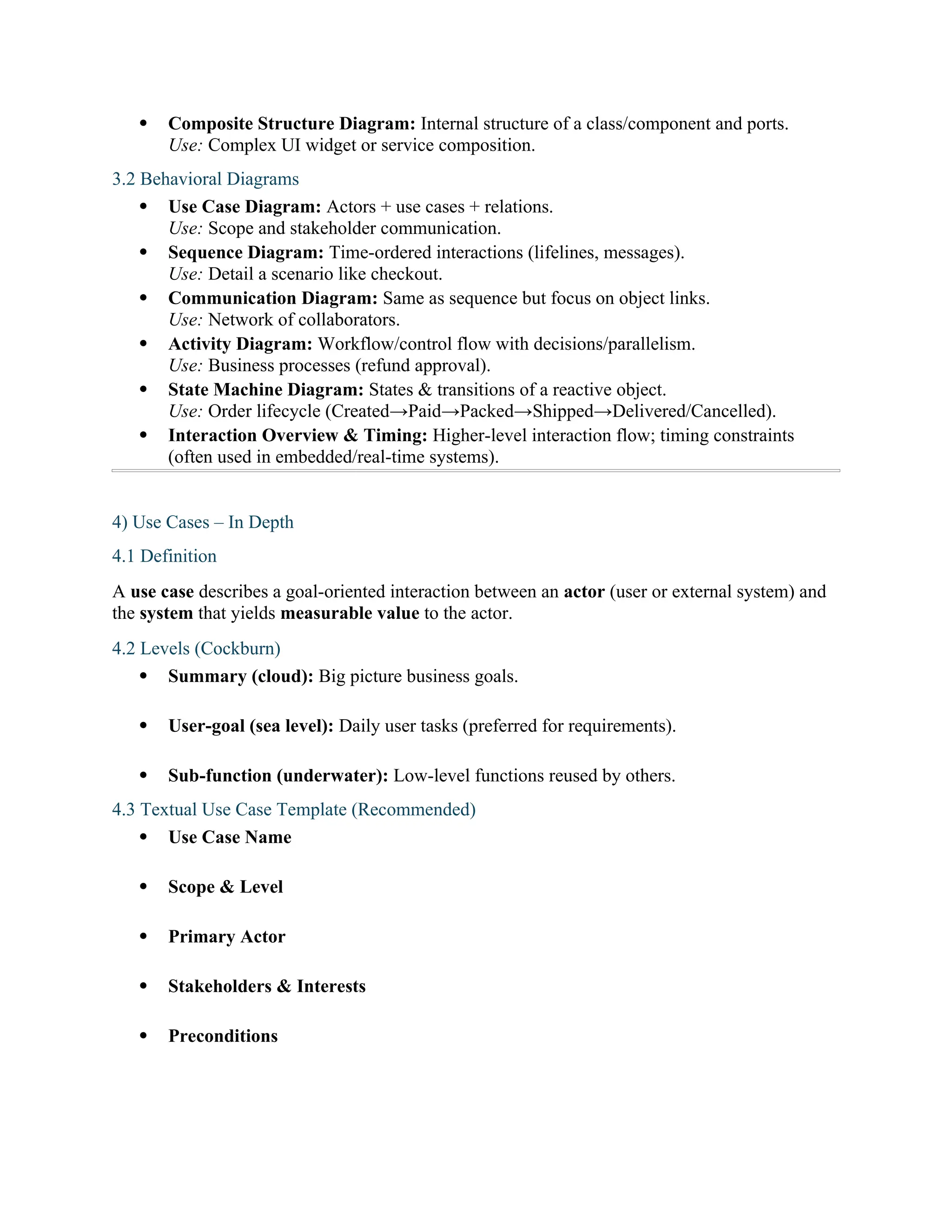  Composite Structure Diagram: Internal structure of a class/component and ports.
Use: Complex UI widget or service composition.
3.2 Behavioral Diagrams
 Use Case Diagram: Actors + use cases + relations.
Use: Scope and stakeholder communication.
 Sequence Diagram: Time-ordered interactions (lifelines, messages).
Use: Detail a scenario like checkout.
 Communication Diagram: Same as sequence but focus on object links.
Use: Network of collaborators.
 Activity Diagram: Workflow/control flow with decisions/parallelism.
Use: Business processes (refund approval).
 State Machine Diagram: States & transitions of a reactive object.
Use: Order lifecycle (Created→Paid→Packed→Shipped→Delivered/Cancelled).
 Interaction Overview & Timing: Higher-level interaction flow; timing constraints
(often used in embedded/real-time systems).
4) Use Cases – In Depth
4.1 Definition
A use case describes a goal-oriented interaction between an actor (user or external system) and
the system that yields measurable value to the actor.
4.2 Levels (Cockburn)
 Summary (cloud): Big picture business goals.
 User-goal (sea level): Daily user tasks (preferred for requirements).
 Sub-function (underwater): Low-level functions reused by others.
4.3 Textual Use Case Template (Recommended)
 Use Case Name
 Scope & Level
 Primary Actor
 Stakeholders & Interests
 Preconditions
 