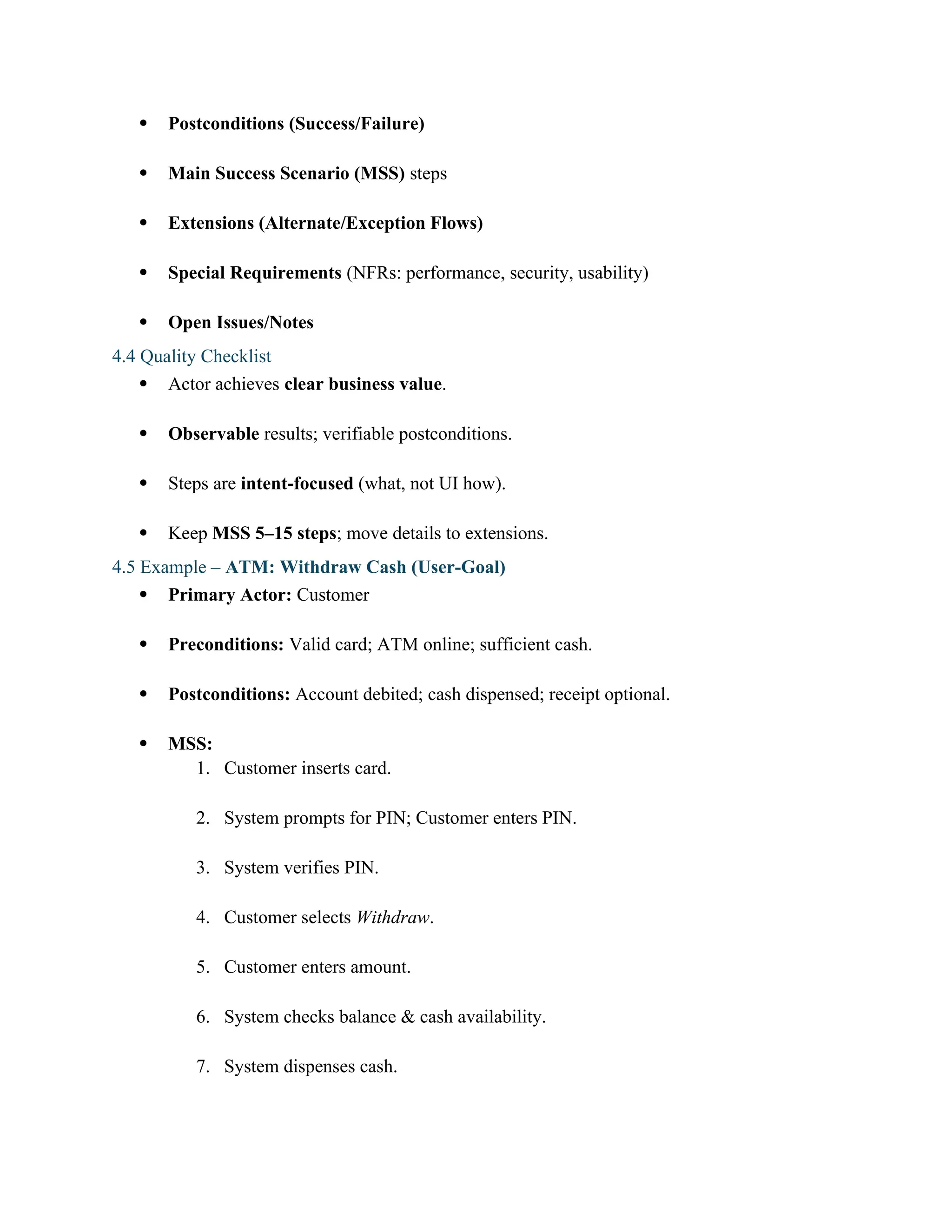  Postconditions (Success/Failure)
 Main Success Scenario (MSS) steps
 Extensions (Alternate/Exception Flows)
 Special Requirements (NFRs: performance, security, usability)
 Open Issues/Notes
4.4 Quality Checklist
 Actor achieves clear business value.
 Observable results; verifiable postconditions.
 Steps are intent-focused (what, not UI how).
 Keep MSS 5–15 steps; move details to extensions.
4.5 Example – ATM: Withdraw Cash (User-Goal)
 Primary Actor: Customer
 Preconditions: Valid card; ATM online; sufficient cash.
 Postconditions: Account debited; cash dispensed; receipt optional.
 MSS:
1. Customer inserts card.
2. System prompts for PIN; Customer enters PIN.
3. System verifies PIN.
4. Customer selects Withdraw.
5. Customer enters amount.
6. System checks balance & cash availability.
7. System dispenses cash.
 