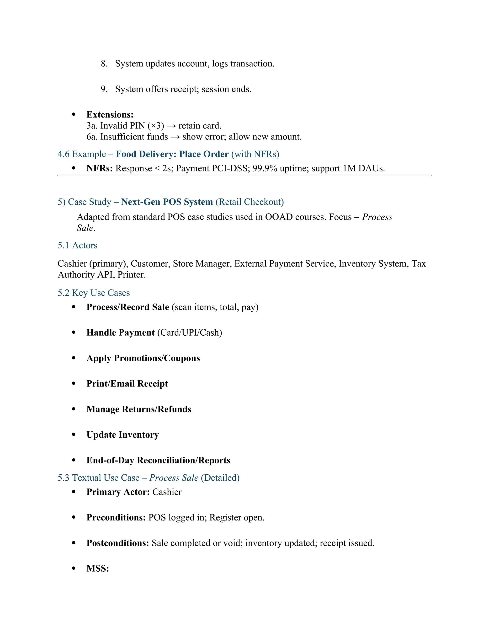 8. System updates account, logs transaction.
9. System offers receipt; session ends.
 Extensions:
3a. Invalid PIN (×3) → retain card.
6a. Insufficient funds → show error; allow new amount.
4.6 Example – Food Delivery: Place Order (with NFRs)
 NFRs: Response < 2s; Payment PCI-DSS; 99.9% uptime; support 1M DAUs.
5) Case Study – Next-Gen POS System (Retail Checkout)
Adapted from standard POS case studies used in OOAD courses. Focus = Process
Sale.
5.1 Actors
Cashier (primary), Customer, Store Manager, External Payment Service, Inventory System, Tax
Authority API, Printer.
5.2 Key Use Cases
 Process/Record Sale (scan items, total, pay)
 Handle Payment (Card/UPI/Cash)
 Apply Promotions/Coupons
 Print/Email Receipt
 Manage Returns/Refunds
 Update Inventory
 End-of-Day Reconciliation/Reports
5.3 Textual Use Case – Process Sale (Detailed)
 Primary Actor: Cashier
 Preconditions: POS logged in; Register open.
 Postconditions: Sale completed or void; inventory updated; receipt issued.
 MSS:
 