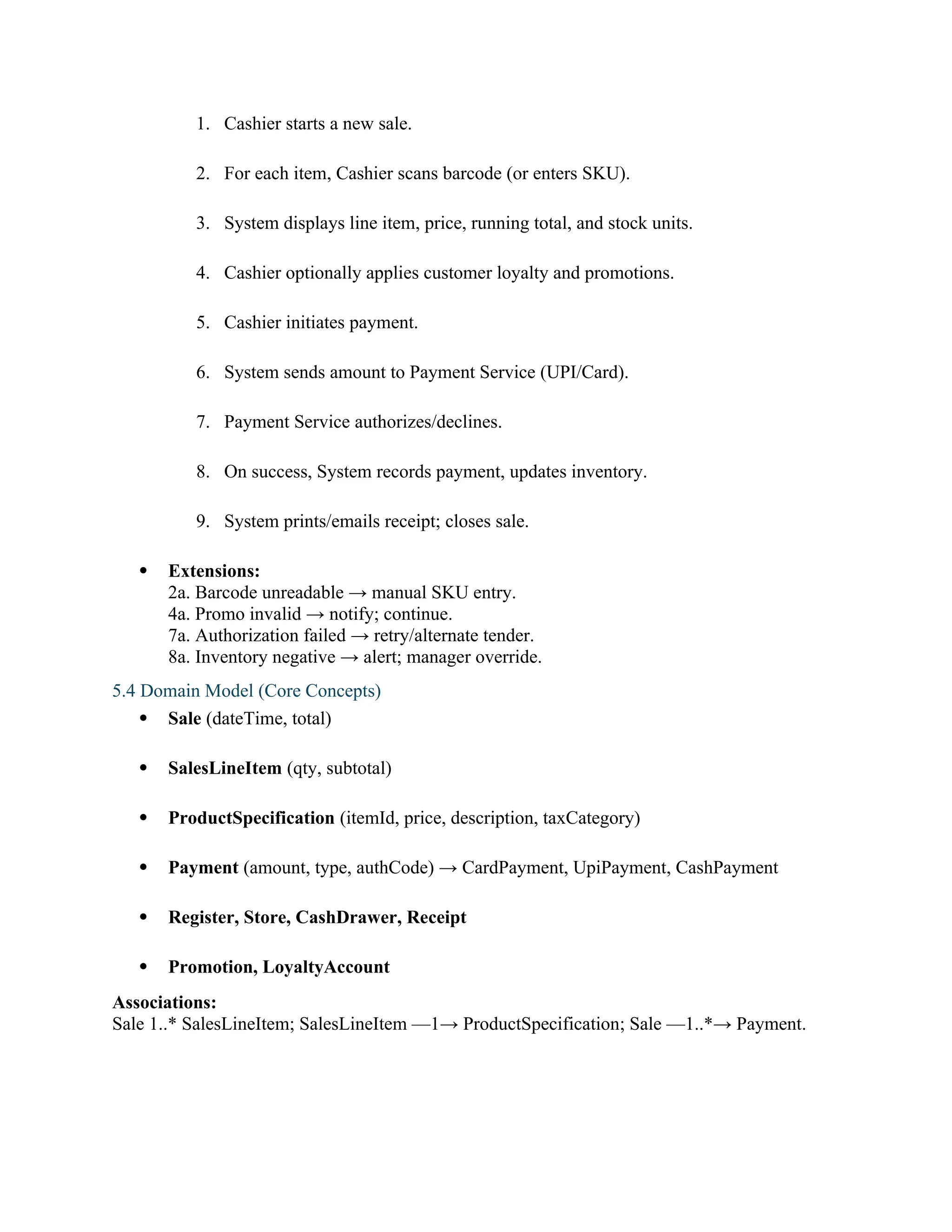 1. Cashier starts a new sale.
2. For each item, Cashier scans barcode (or enters SKU).
3. System displays line item, price, running total, and stock units.
4. Cashier optionally applies customer loyalty and promotions.
5. Cashier initiates payment.
6. System sends amount to Payment Service (UPI/Card).
7. Payment Service authorizes/declines.
8. On success, System records payment, updates inventory.
9. System prints/emails receipt; closes sale.
 Extensions:
2a. Barcode unreadable → manual SKU entry.
4a. Promo invalid → notify; continue.
7a. Authorization failed → retry/alternate tender.
8a. Inventory negative → alert; manager override.
5.4 Domain Model (Core Concepts)
 Sale (dateTime, total)
 SalesLineItem (qty, subtotal)
 ProductSpecification (itemId, price, description, taxCategory)
 Payment (amount, type, authCode) → CardPayment, UpiPayment, CashPayment
 Register, Store, CashDrawer, Receipt
 Promotion, LoyaltyAccount
Associations:
Sale 1..* SalesLineItem; SalesLineItem —1→ ProductSpecification; Sale —1..*→ Payment.
 