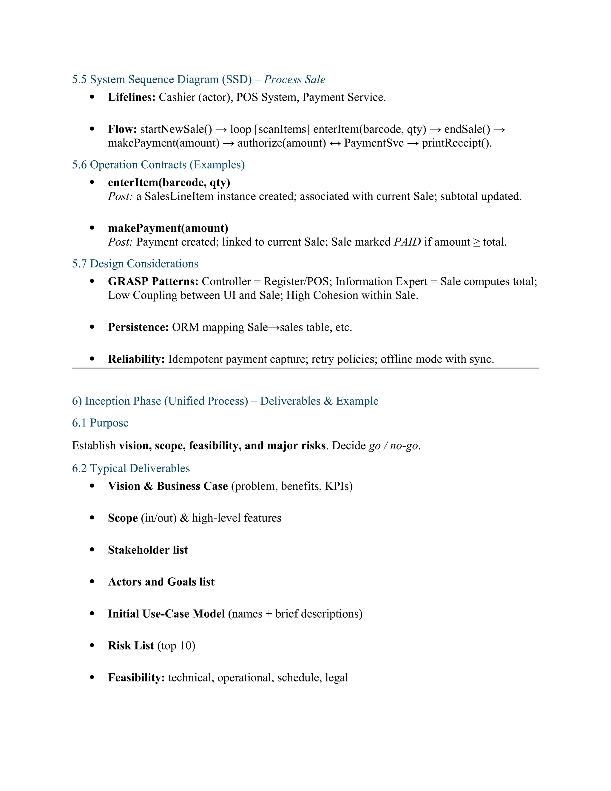 5.5 System Sequence Diagram (SSD) – Process Sale
 Lifelines: Cashier (actor), POS System, Payment Service.
 Flow: startNewSale() → loop [scanItems] enterItem(barcode, qty) → endSale() →
makePayment(amount) → authorize(amount) ↔ PaymentSvc → printReceipt().
5.6 Operation Contracts (Examples)
 enterItem(barcode, qty)
Post: a SalesLineItem instance created; associated with current Sale; subtotal updated.
 makePayment(amount)
Post: Payment created; linked to current Sale; Sale marked PAID if amount ≥ total.
5.7 Design Considerations
 GRASP Patterns: Controller = Register/POS; Information Expert = Sale computes total;
Low Coupling between UI and Sale; High Cohesion within Sale.
 Persistence: ORM mapping Sale→sales table, etc.
 Reliability: Idempotent payment capture; retry policies; offline mode with sync.
6) Inception Phase (Unified Process) – Deliverables & Example
6.1 Purpose
Establish vision, scope, feasibility, and major risks. Decide go / no-go.
6.2 Typical Deliverables
 Vision & Business Case (problem, benefits, KPIs)
 Scope (in/out) & high-level features
 Stakeholder list
 Actors and Goals list
 Initial Use-Case Model (names + brief descriptions)
 Risk List (top 10)
 Feasibility: technical, operational, schedule, legal
 