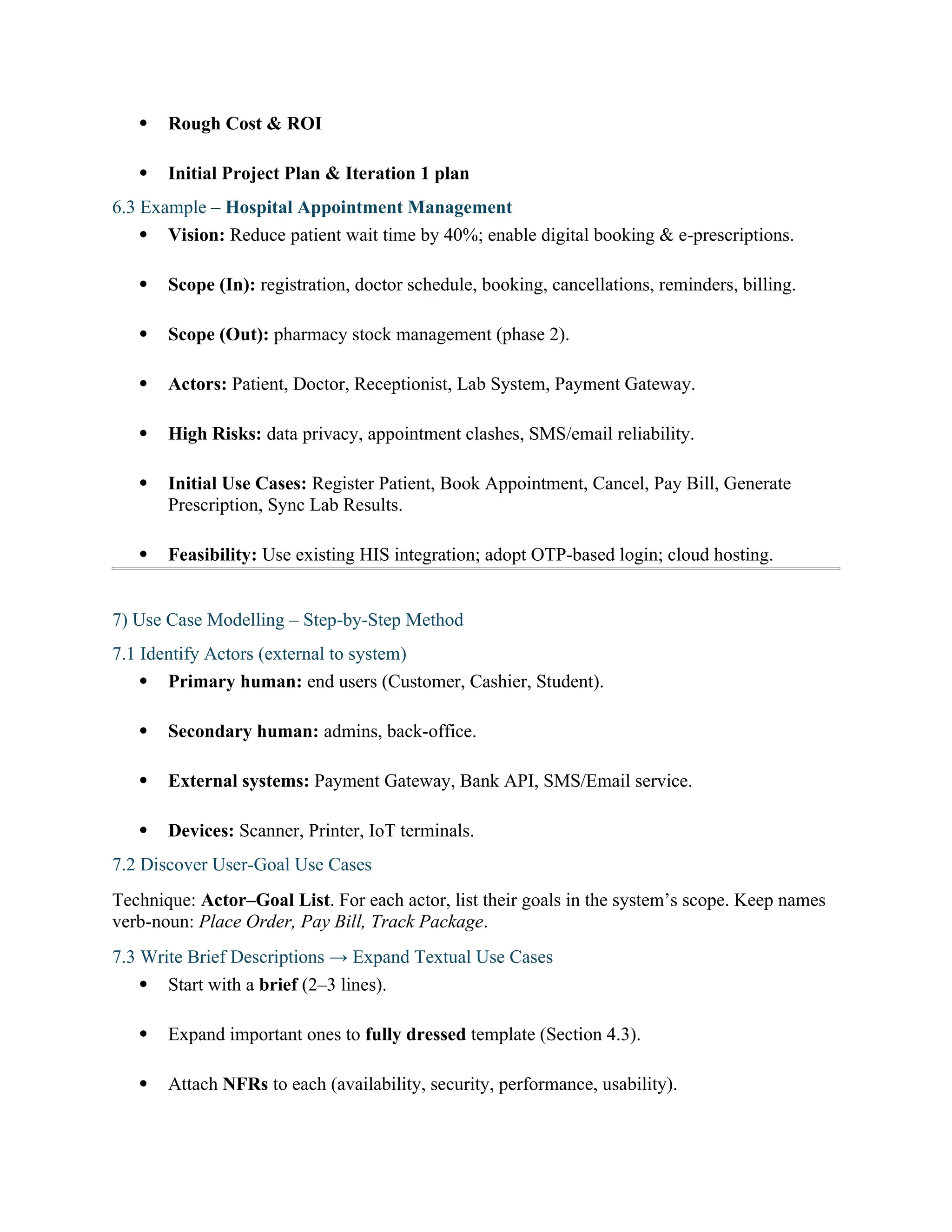  Rough Cost & ROI
 Initial Project Plan & Iteration 1 plan
6.3 Example – Hospital Appointment Management
 Vision: Reduce patient wait time by 40%; enable digital booking & e-prescriptions.
 Scope (In): registration, doctor schedule, booking, cancellations, reminders, billing.
 Scope (Out): pharmacy stock management (phase 2).
 Actors: Patient, Doctor, Receptionist, Lab System, Payment Gateway.
 High Risks: data privacy, appointment clashes, SMS/email reliability.
 Initial Use Cases: Register Patient, Book Appointment, Cancel, Pay Bill, Generate
Prescription, Sync Lab Results.
 Feasibility: Use existing HIS integration; adopt OTP-based login; cloud hosting.
7) Use Case Modelling – Step-by-Step Method
7.1 Identify Actors (external to system)
 Primary human: end users (Customer, Cashier, Student).
 Secondary human: admins, back-office.
 External systems: Payment Gateway, Bank API, SMS/Email service.
 Devices: Scanner, Printer, IoT terminals.
7.2 Discover User-Goal Use Cases
Technique: Actor–Goal List. For each actor, list their goals in the system’s scope. Keep names
verb-noun: Place Order, Pay Bill, Track Package.
7.3 Write Brief Descriptions → Expand Textual Use Cases
 Start with a brief (2–3 lines).
 Expand important ones to fully dressed template (Section 4.3).
 Attach NFRs to each (availability, security, performance, usability).
 