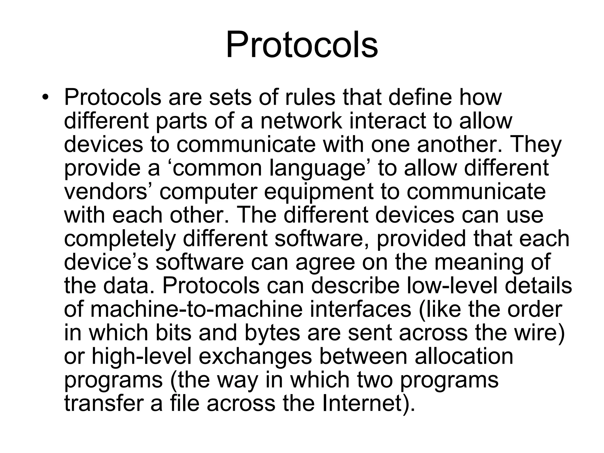 Protocols
• Protocols are sets of rules that define how
  different parts of a network interact to allow
  devices to communicate with one another. They
  provide a ‘common language’ to allow different
  vendors’ computer equipment to communicate
  with each other. The different devices can use
  completely different software, provided that each
  device’s software can agree on the meaning of
  the data. Protocols can describe low-level details
  of machine-to-machine interfaces (like the order
  in which bits and bytes are sent across the wire)
  or high-level exchanges between allocation
  programs (the way in which two programs
  transfer a file across the Internet).
 