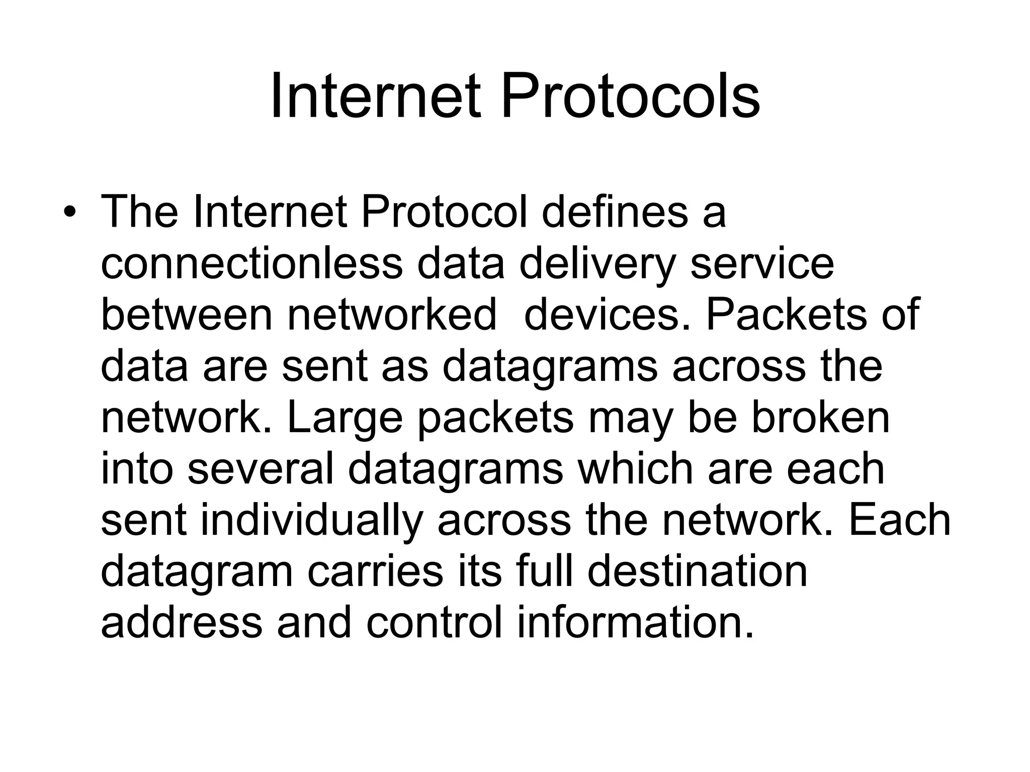Internet Protocols
• The Internet Protocol defines a
  connectionless data delivery service
  between networked devices. Packets of
  data are sent as datagrams across the
  network. Large packets may be broken
  into several datagrams which are each
  sent individually across the network. Each
  datagram carries its full destination
  address and control information.
 