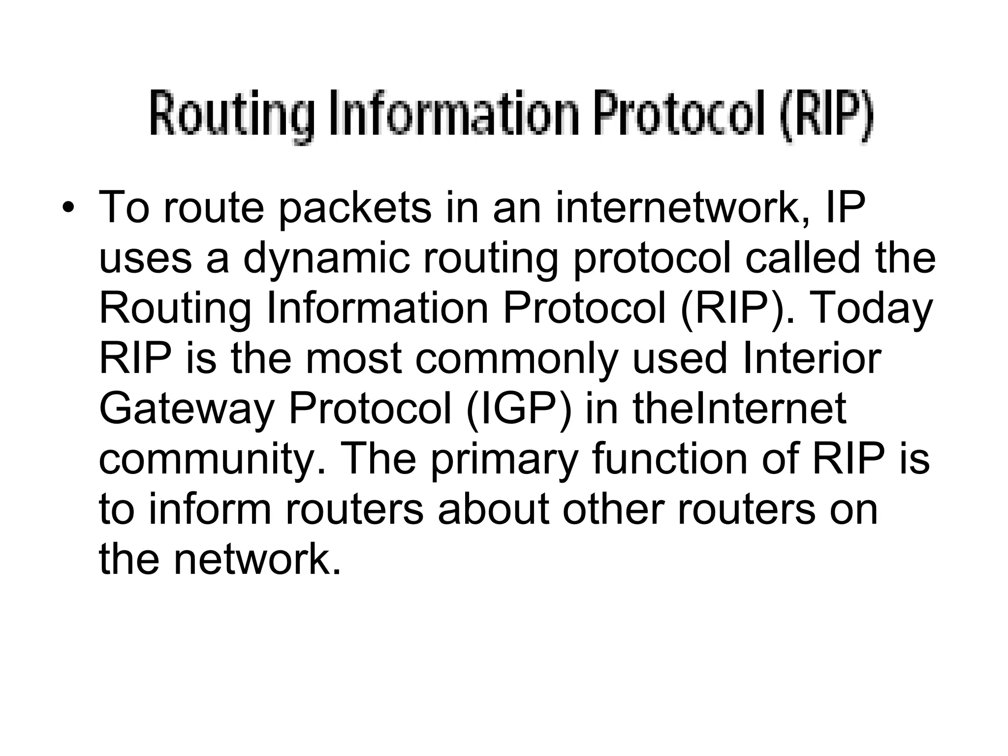 • To route packets in an internetwork, IP
  uses a dynamic routing protocol called the
  Routing Information Protocol (RIP). Today
  RIP is the most commonly used Interior
  Gateway Protocol (IGP) in theInternet
  community. The primary function of RIP is
  to inform routers about other routers on
  the network.
 