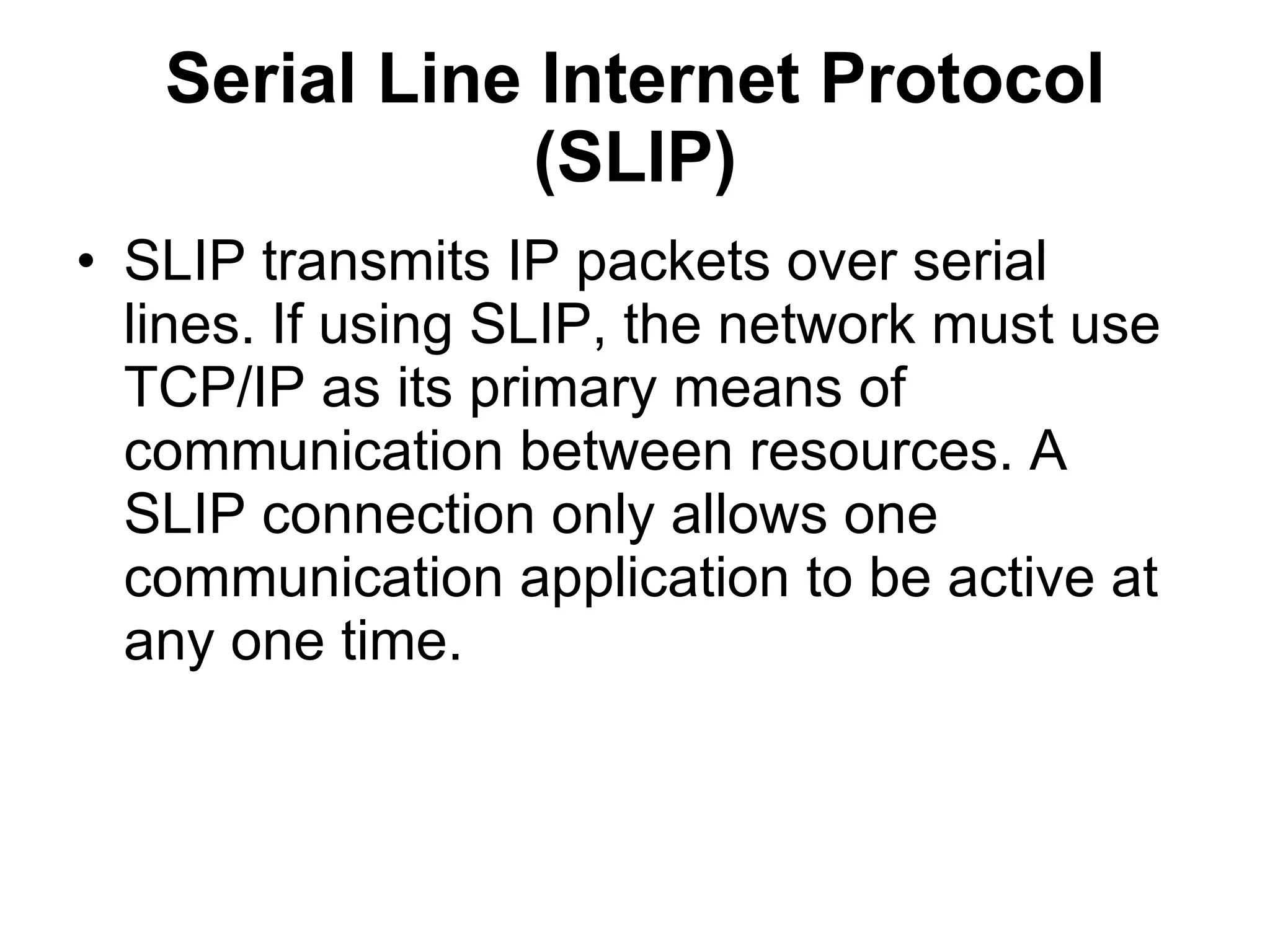 Serial Line Internet Protocol
               (SLIP)
• SLIP transmits IP packets over serial
  lines. If using SLIP, the network must use
  TCP/IP as its primary means of
  communication between resources. A
  SLIP connection only allows one
  communication application to be active at
  any one time.
 
