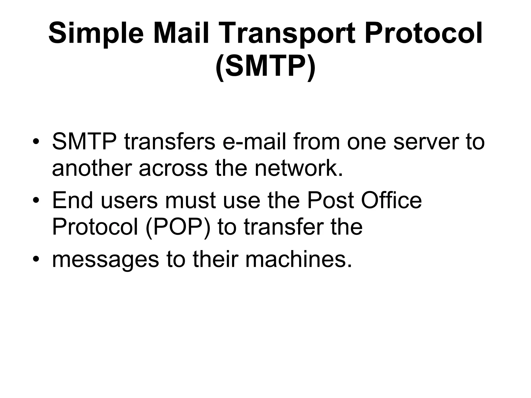 Simple Mail Transport Protocol
             (SMTP)

• SMTP transfers e-mail from one server to
  another across the network.
• End users must use the Post Office
  Protocol (POP) to transfer the
• messages to their machines.
 
