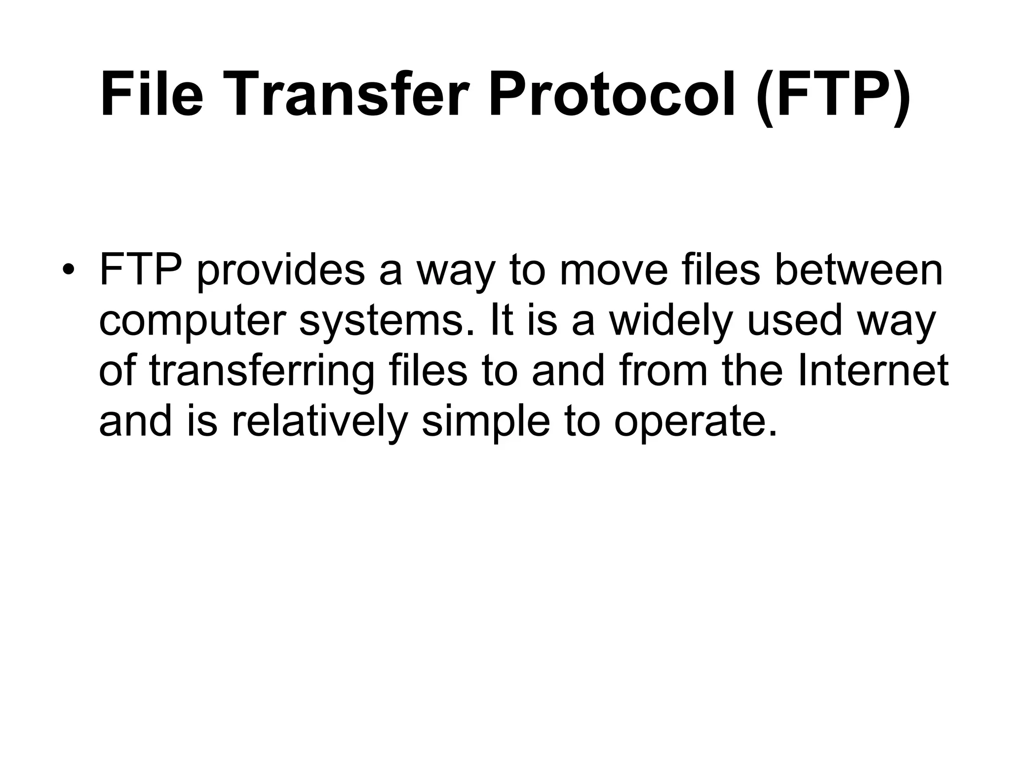 File Transfer Protocol (FTP)

• FTP provides a way to move files between
  computer systems. It is a widely used way
  of transferring files to and from the Internet
  and is relatively simple to operate.
 