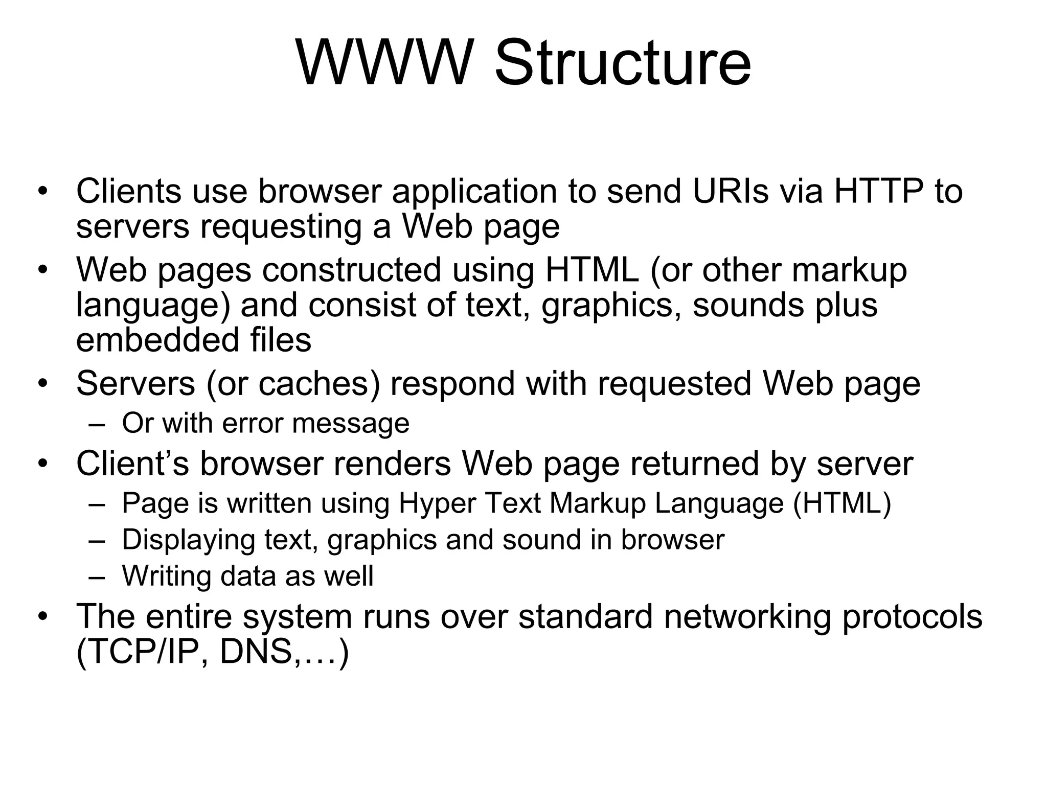 WWW Structure
• Clients use browser application to send URIs via HTTP to
  servers requesting a Web page
• Web pages constructed using HTML (or other markup
  language) and consist of text, graphics, sounds plus
  embedded files
• Servers (or caches) respond with requested Web page
   – Or with error message
• Client’s browser renders Web page returned by server
   – Page is written using Hyper Text Markup Language (HTML)
   – Displaying text, graphics and sound in browser
   – Writing data as well
• The entire system runs over standard networking protocols
  (TCP/IP, DNS,…)
 