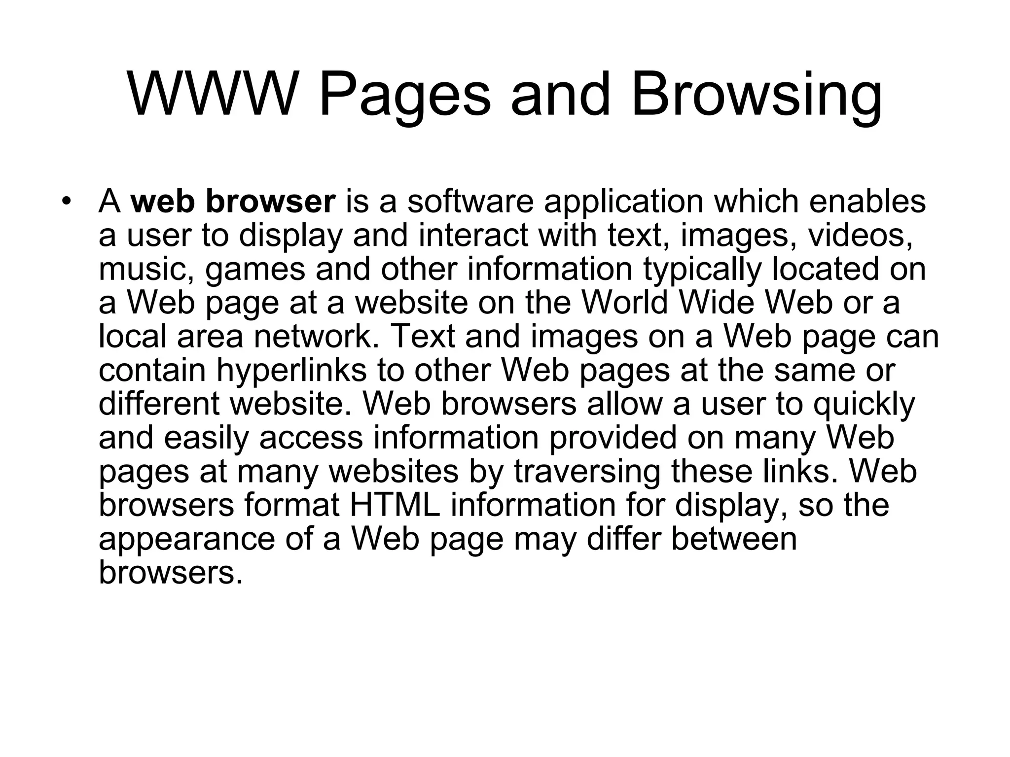 WWW Pages and Browsing
• A web browser is a software application which enables
  a user to display and interact with text, images, videos,
  music, games and other information typically located on
  a Web page at a website on the World Wide Web or a
  local area network. Text and images on a Web page can
  contain hyperlinks to other Web pages at the same or
  different website. Web browsers allow a user to quickly
  and easily access information provided on many Web
  pages at many websites by traversing these links. Web
  browsers format HTML information for display, so the
  appearance of a Web page may differ between
  browsers.
 