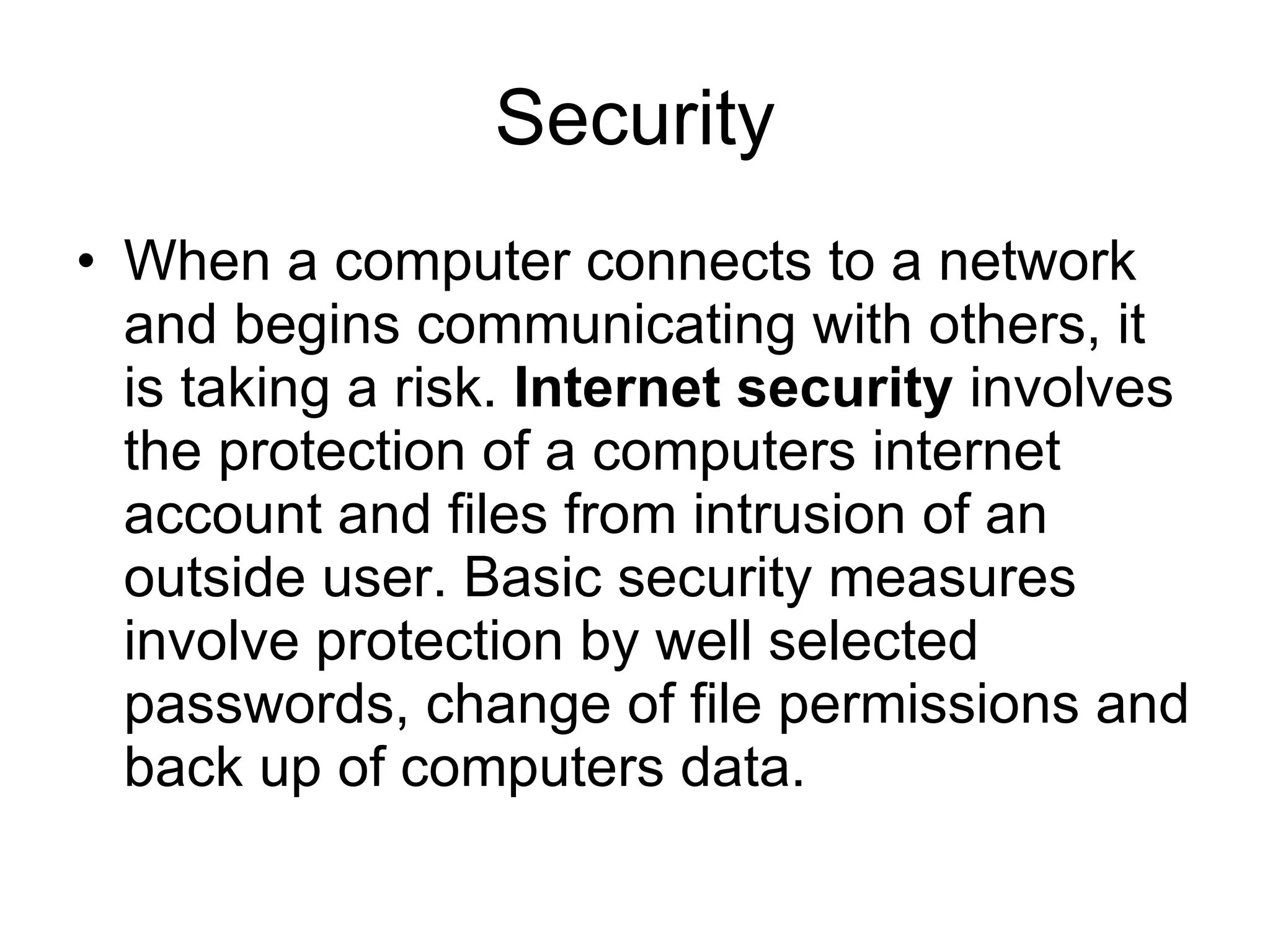 Security
• When a computer connects to a network
  and begins communicating with others, it
  is taking a risk. Internet security involves
  the protection of a computers internet
  account and files from intrusion of an
  outside user. Basic security measures
  involve protection by well selected
  passwords, change of file permissions and
  back up of computers data.
 