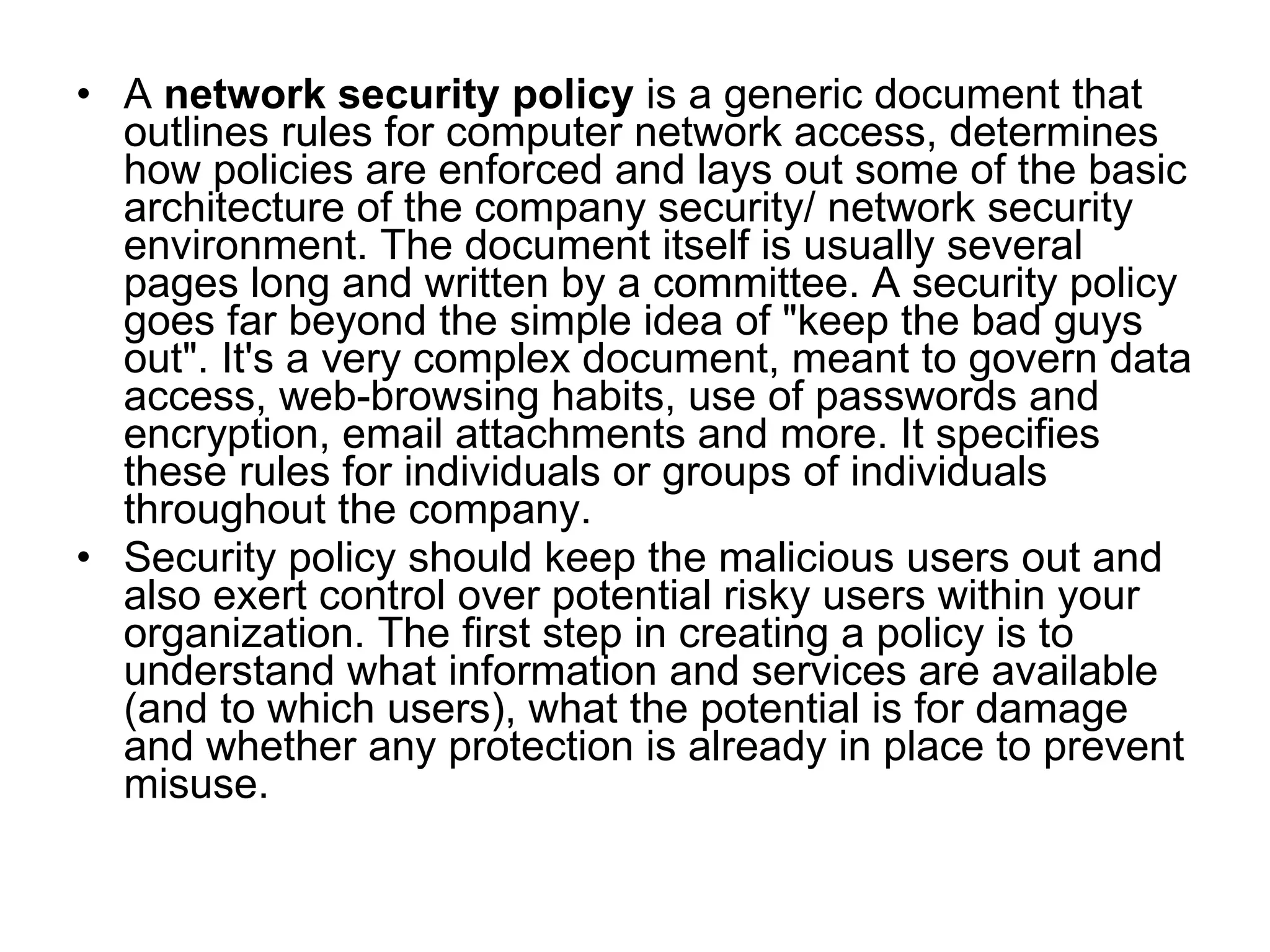 • A network security policy is a generic document that
  outlines rules for computer network access, determines
  how policies are enforced and lays out some of the basic
  architecture of the company security/ network security
  environment. The document itself is usually several
  pages long and written by a committee. A security policy
  goes far beyond the simple idea of "keep the bad guys
  out". It's a very complex document, meant to govern data
  access, web-browsing habits, use of passwords and
  encryption, email attachments and more. It specifies
  these rules for individuals or groups of individuals
  throughout the company.
• Security policy should keep the malicious users out and
  also exert control over potential risky users within your
  organization. The first step in creating a policy is to
  understand what information and services are available
  (and to which users), what the potential is for damage
  and whether any protection is already in place to prevent
  misuse.
 
