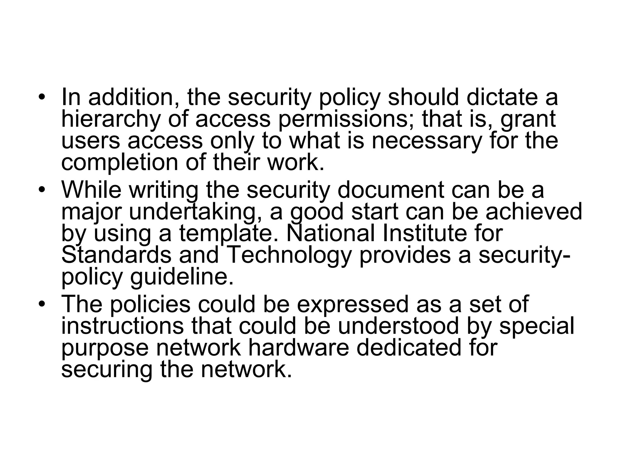 • In addition, the security policy should dictate a
  hierarchy of access permissions; that is, grant
  users access only to what is necessary for the
  completion of their work.
• While writing the security document can be a
  major undertaking, a good start can be achieved
  by using a template. National Institute for
  Standards and Technology provides a security-
  policy guideline.
• The policies could be expressed as a set of
  instructions that could be understood by special
  purpose network hardware dedicated for
  securing the network.
 