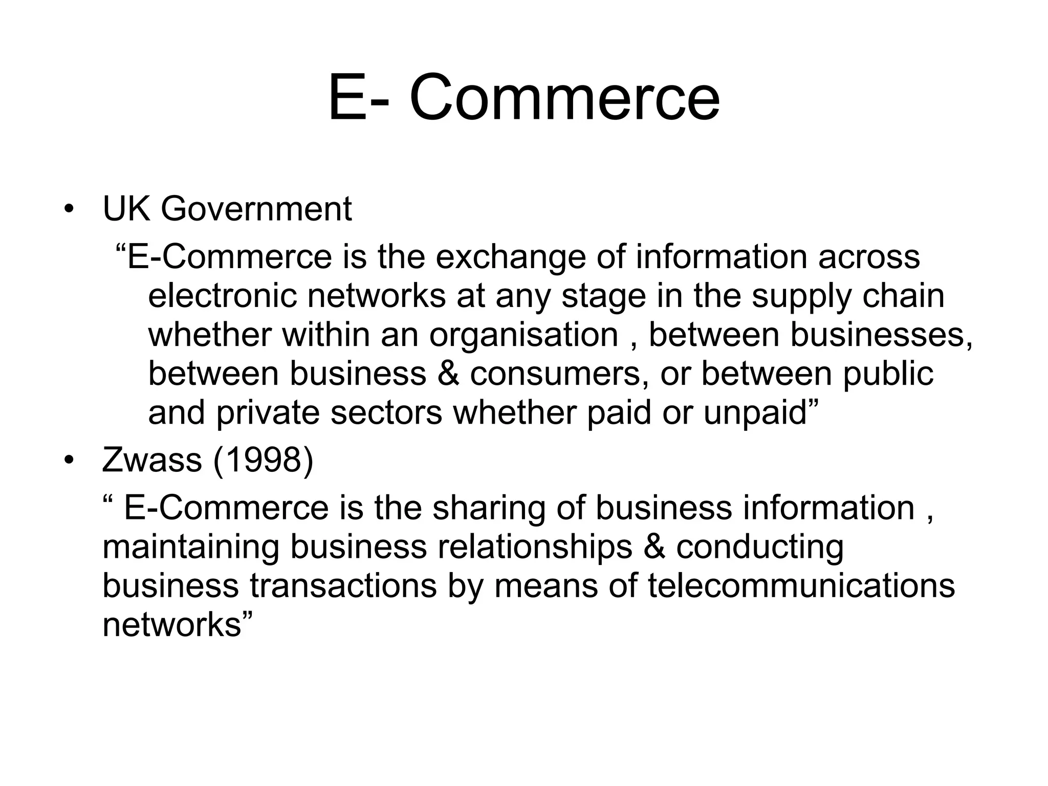 E- Commerce
• UK Government
   “E-Commerce is the exchange of information across
     electronic networks at any stage in the supply chain
     whether within an organisation , between businesses,
     between business & consumers, or between public
     and private sectors whether paid or unpaid”
• Zwass (1998)
  “ E-Commerce is the sharing of business information ,
  maintaining business relationships & conducting
  business transactions by means of telecommunications
  networks”
 