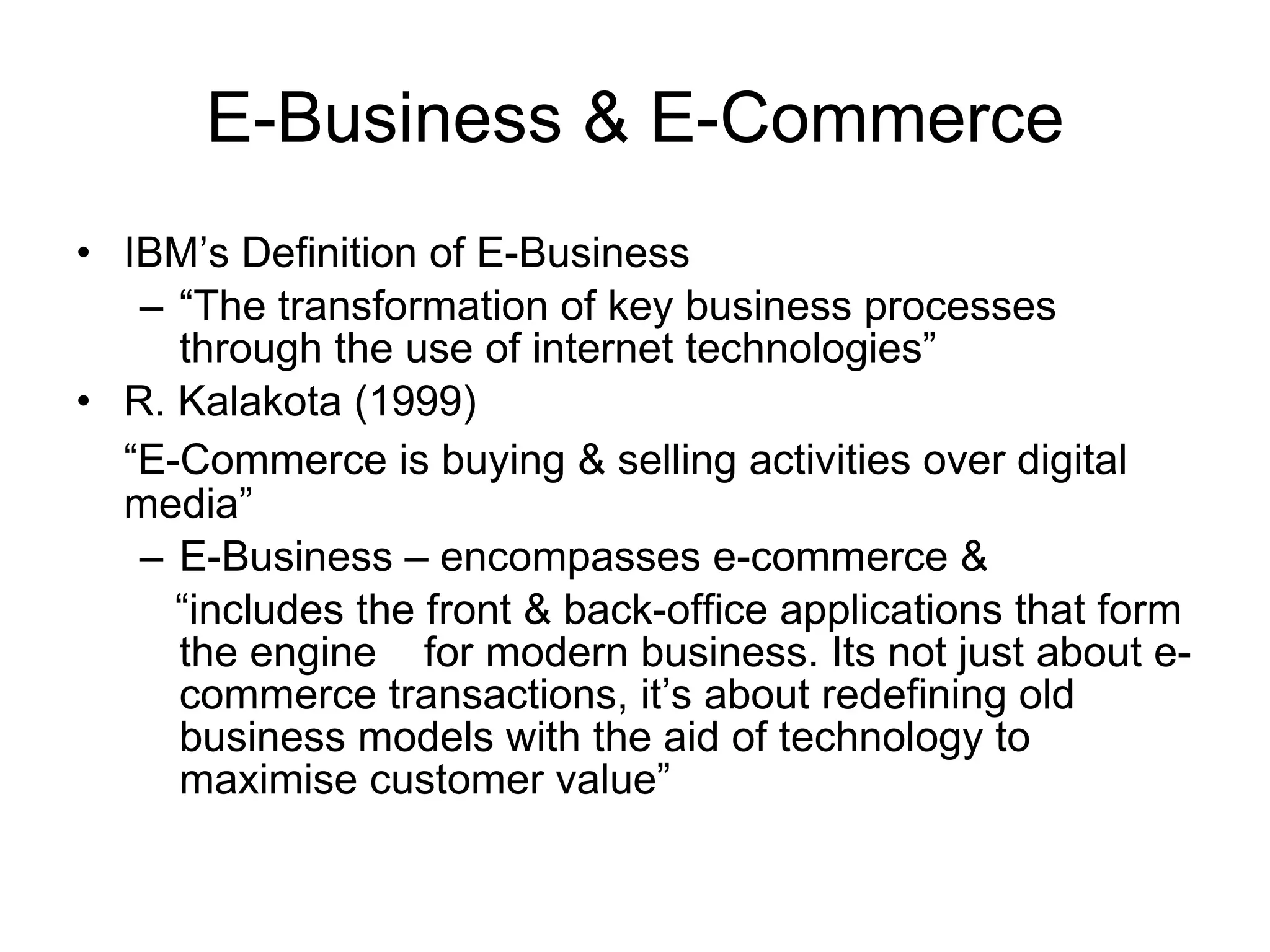 E-Business & E-Commerce
• IBM’s Definition of E-Business
   – “The transformation of key business processes
     through the use of internet technologies”
• R. Kalakota (1999)
  “E-Commerce is buying & selling activities over digital
  media”
   – E-Business – encompasses e-commerce &
     “includes the front & back-office applications that form
     the engine for modern business. Its not just about e-
     commerce transactions, it’s about redefining old
     business models with the aid of technology to
     maximise customer value”
 