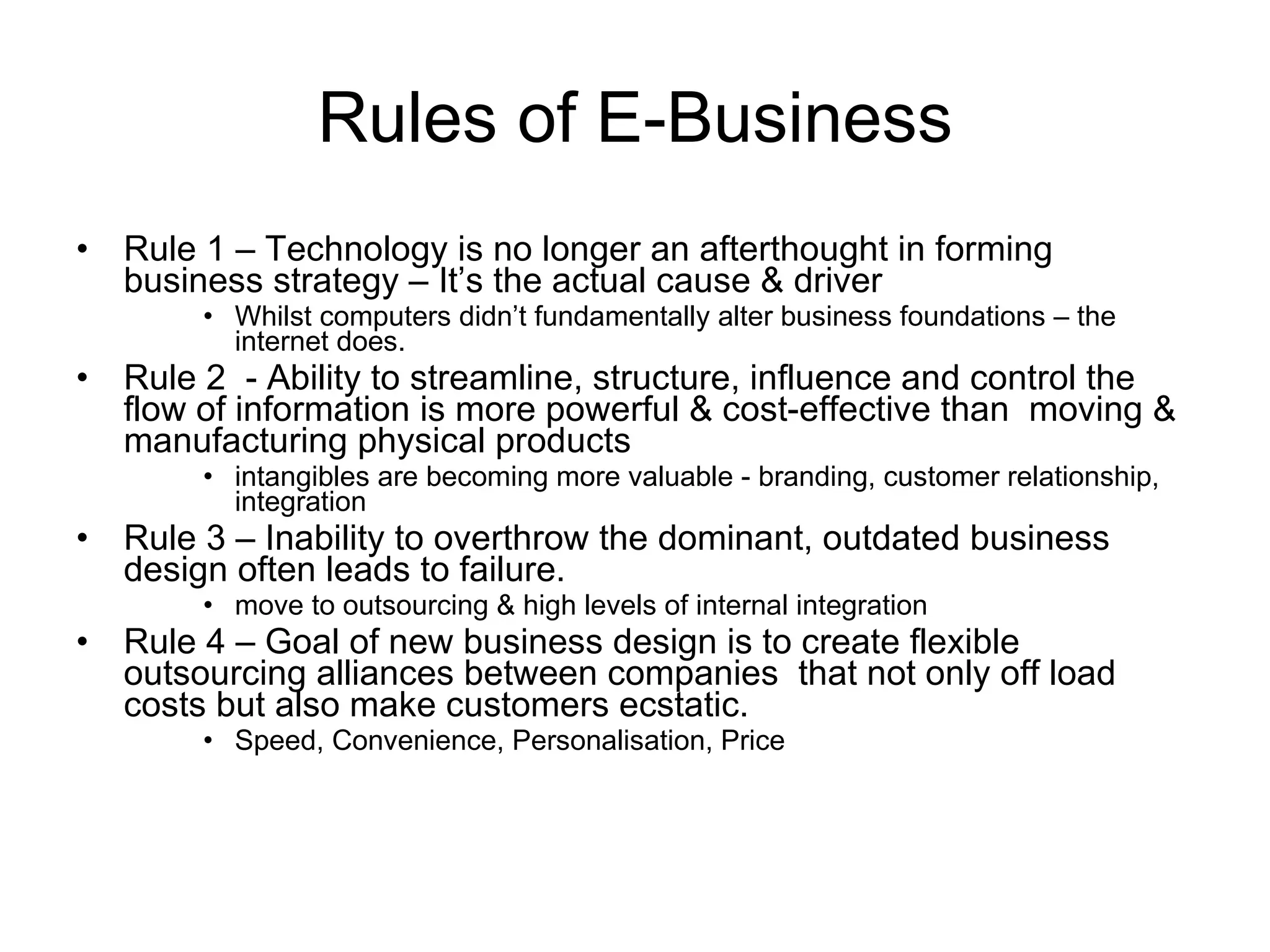 Rules of E-Business
•   Rule 1 – Technology is no longer an afterthought in forming
    business strategy – It’s the actual cause & driver
         • Whilst computers didn’t fundamentally alter business foundations – the
           internet does.
•   Rule 2 - Ability to streamline, structure, influence and control the
    flow of information is more powerful & cost-effective than moving &
    manufacturing physical products
         • intangibles are becoming more valuable - branding, customer relationship,
           integration
•   Rule 3 – Inability to overthrow the dominant, outdated business
    design often leads to failure.
         • move to outsourcing & high levels of internal integration
•   Rule 4 – Goal of new business design is to create flexible
    outsourcing alliances between companies that not only off load
    costs but also make customers ecstatic.
         • Speed, Convenience, Personalisation, Price
 