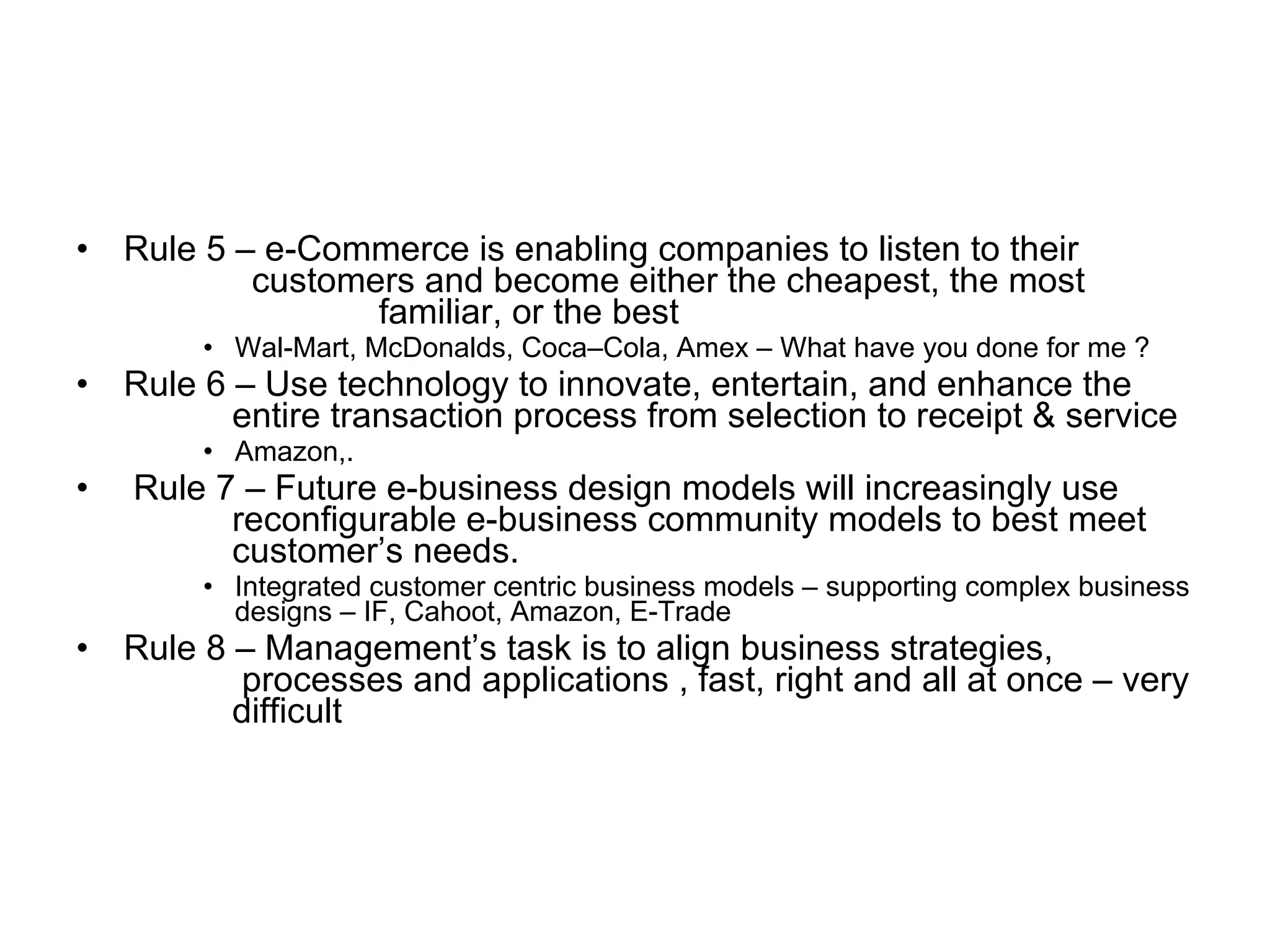 •   Rule 5 – e-Commerce is enabling companies to listen to their
            customers and become either the cheapest, the most
                   familiar, or the best
         • Wal-Mart, McDonalds, Coca–Cola, Amex – What have you done for me ?
•   Rule 6 – Use technology to innovate, entertain, and enhance the
           entire transaction process from selection to receipt & service
         • Amazon,.
•   Rule 7 – Future e-business design models will increasingly use
          reconfigurable e-business community models to best meet
          customer’s needs.
         • Integrated customer centric business models – supporting complex business
           designs – IF, Cahoot, Amazon, E-Trade
•   Rule 8 – Management’s task is to align business strategies,
           processes and applications , fast, right and all at once – very
           difficult
 
