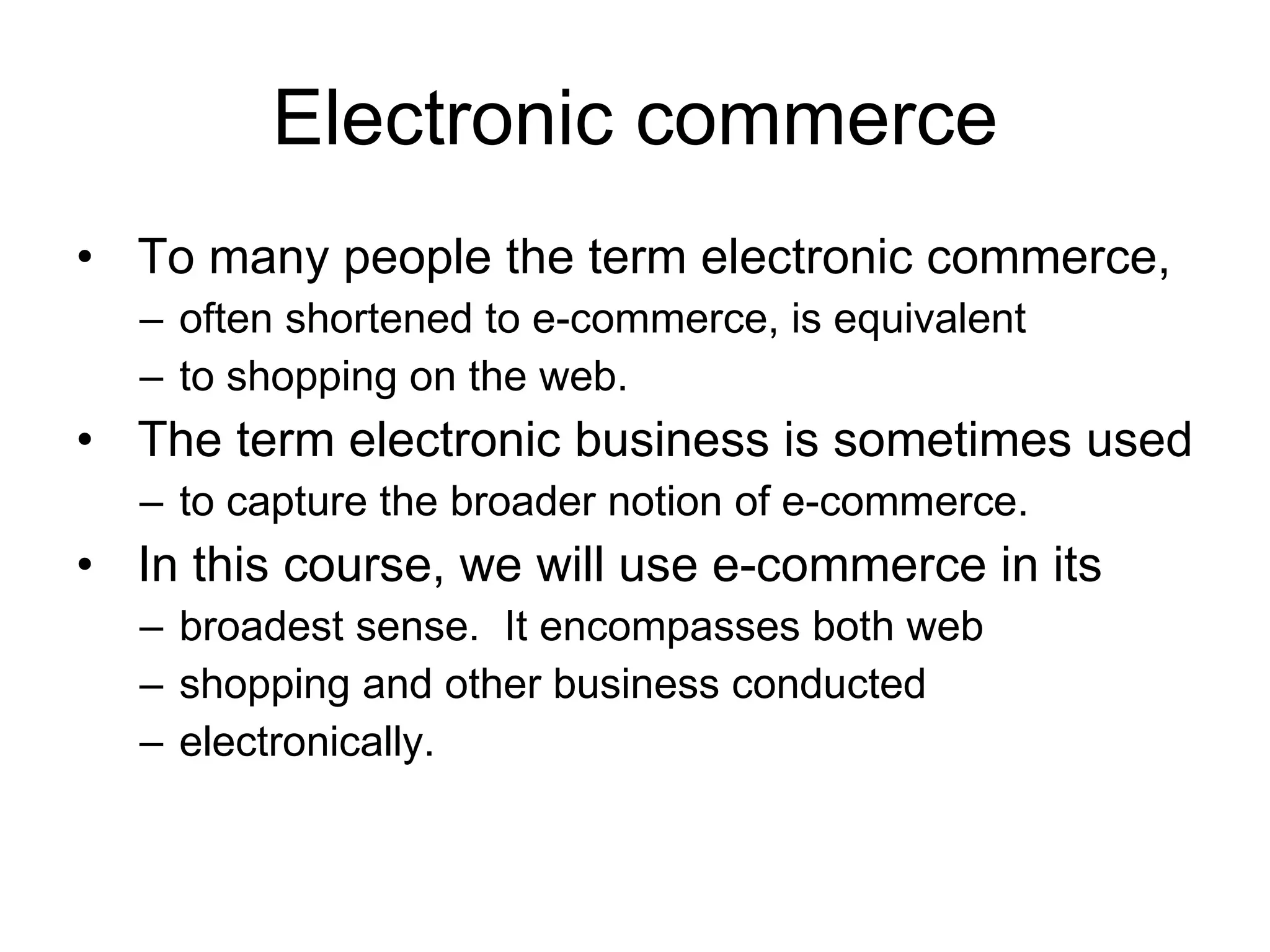 Electronic commerce
• To many people the term electronic commerce,
  – often shortened to e-commerce, is equivalent
  – to shopping on the web.
• The term electronic business is sometimes used
  – to capture the broader notion of e-commerce.
• In this course, we will use e-commerce in its
  – broadest sense. It encompasses both web
  – shopping and other business conducted
  – electronically.
 