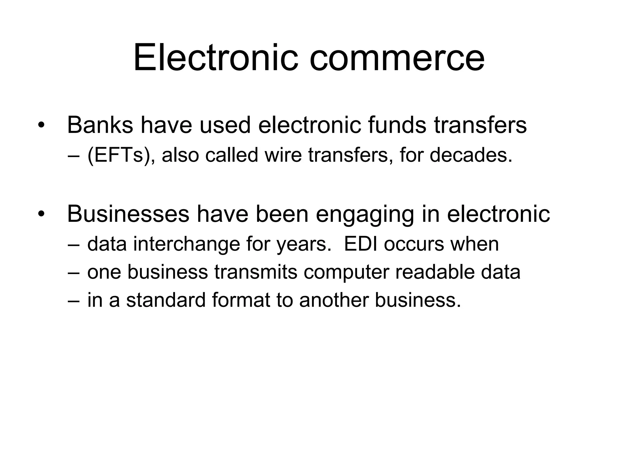 Electronic commerce
• Banks have used electronic funds transfers
  – (EFTs), also called wire transfers, for decades.

• Businesses have been engaging in electronic
  – data interchange for years. EDI occurs when
  – one business transmits computer readable data
  – in a standard format to another business.
 