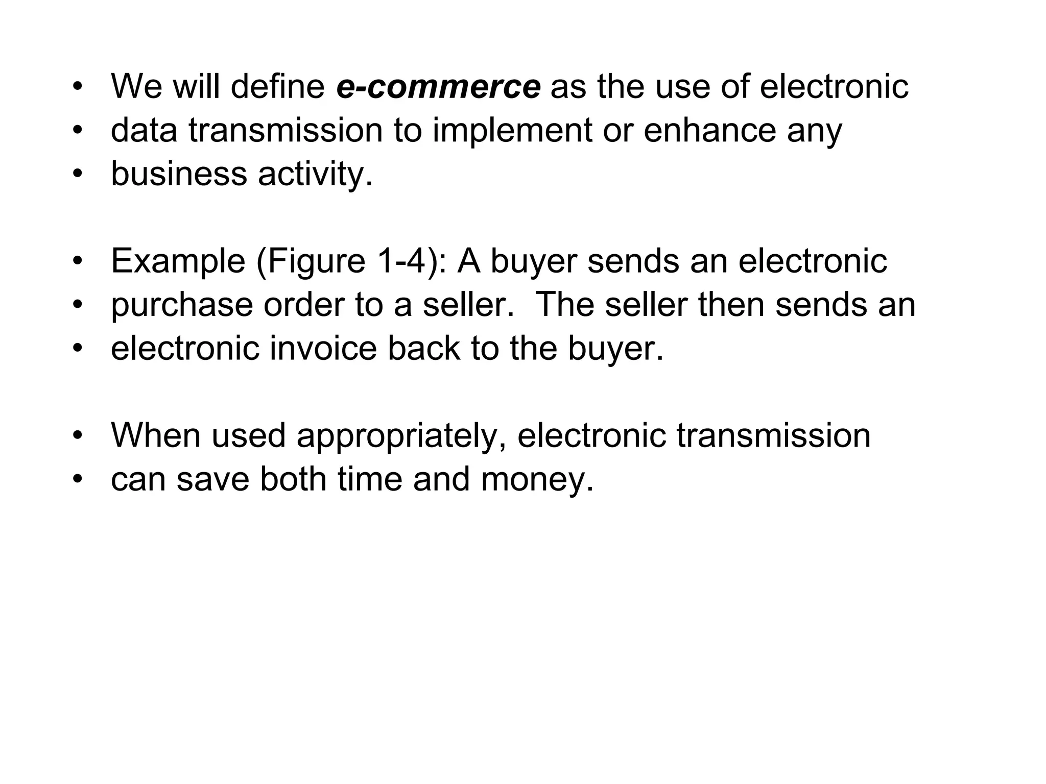 • We will define e-commerce as the use of electronic
• data transmission to implement or enhance any
• business activity.

• Example (Figure 1-4): A buyer sends an electronic
• purchase order to a seller. The seller then sends an
• electronic invoice back to the buyer.

• When used appropriately, electronic transmission
• can save both time and money.
 