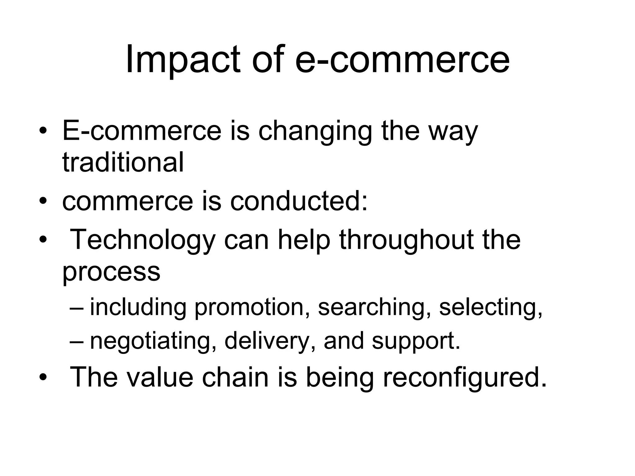 Impact of e-commerce
• E-commerce is changing the way
  traditional
• commerce is conducted:
• Technology can help throughout the
  process
  – including promotion, searching, selecting,
  – negotiating, delivery, and support.
• The value chain is being reconfigured.
 
