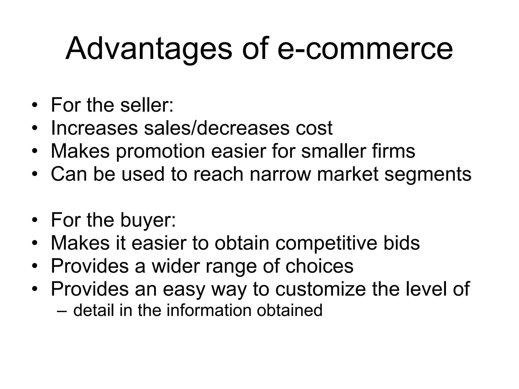 Advantages of e-commerce
•   For the seller:
•   Increases sales/decreases cost
•   Makes promotion easier for smaller firms
•   Can be used to reach narrow market segments

•   For the buyer:
•   Makes it easier to obtain competitive bids
•   Provides a wider range of choices
•   Provides an easy way to customize the level of
    – detail in the information obtained
 