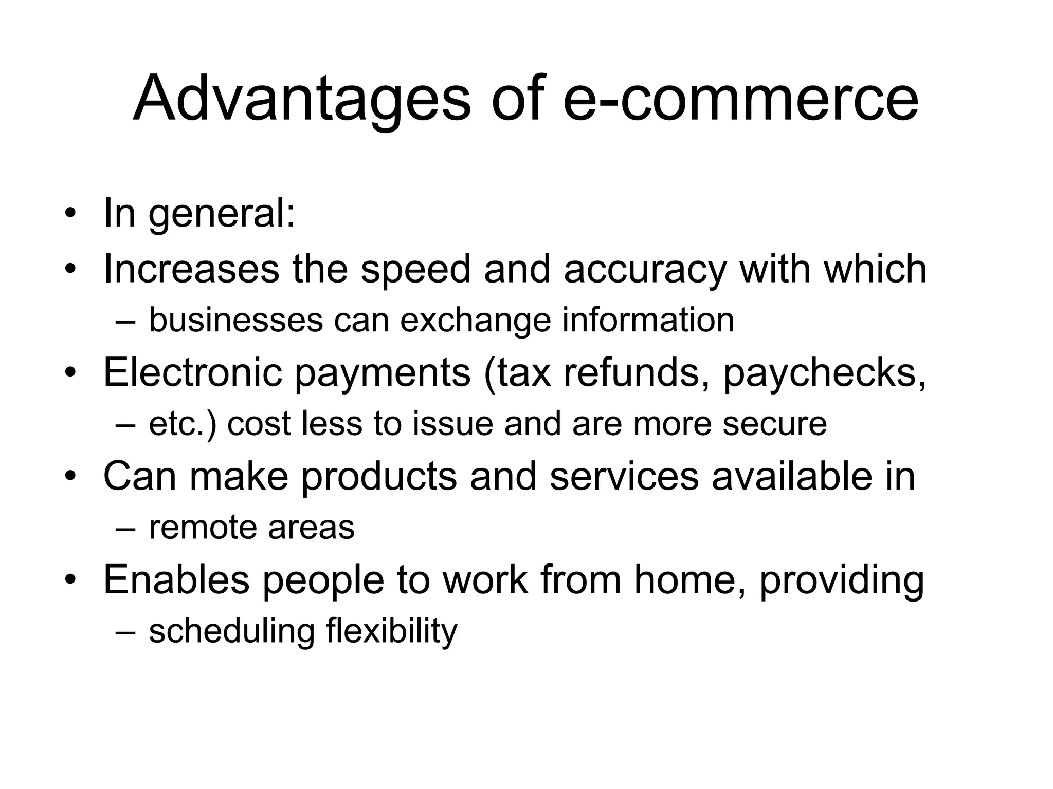 Advantages of e-commerce
• In general:
• Increases the speed and accuracy with which
  – businesses can exchange information
• Electronic payments (tax refunds, paychecks,
  – etc.) cost less to issue and are more secure
• Can make products and services available in
  – remote areas
• Enables people to work from home, providing
  – scheduling flexibility
 