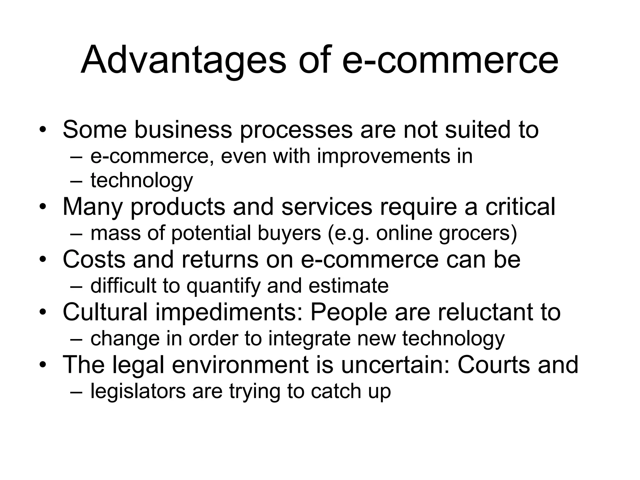 Advantages of e-commerce
• Some business processes are not suited to
  – e-commerce, even with improvements in
  – technology
• Many products and services require a critical
  – mass of potential buyers (e.g. online grocers)
• Costs and returns on e-commerce can be
  – difficult to quantify and estimate
• Cultural impediments: People are reluctant to
  – change in order to integrate new technology
• The legal environment is uncertain: Courts and
  – legislators are trying to catch up
 