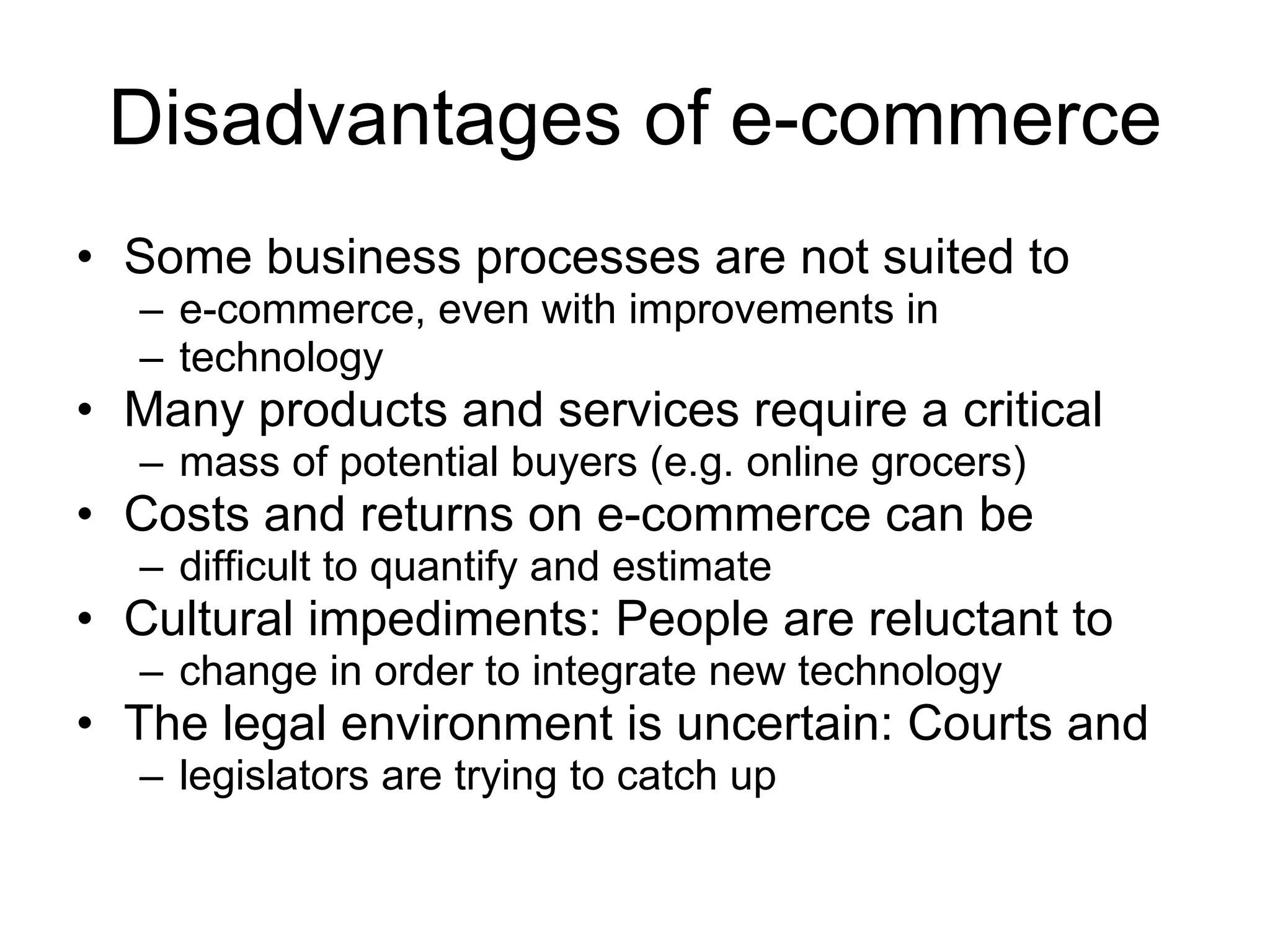 Disadvantages of e-commerce
• Some business processes are not suited to
  – e-commerce, even with improvements in
  – technology
• Many products and services require a critical
  – mass of potential buyers (e.g. online grocers)
• Costs and returns on e-commerce can be
  – difficult to quantify and estimate
• Cultural impediments: People are reluctant to
  – change in order to integrate new technology
• The legal environment is uncertain: Courts and
  – legislators are trying to catch up
 