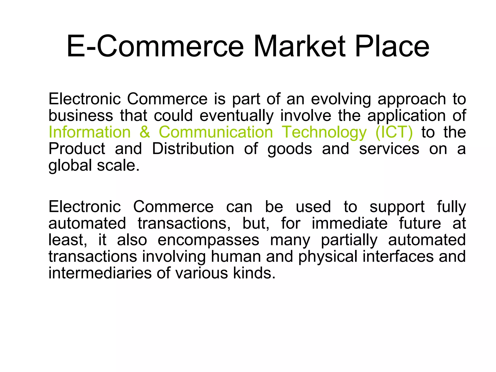 E-Commerce Market Place
Electronic Commerce is part of an evolving approach to
business that could eventually involve the application of
Information & Communication Technology (ICT) to the
Product and Distribution of goods and services on a
global scale.

Electronic Commerce can be used to support fully
automated transactions, but, for immediate future at
least, it also encompasses many partially automated
transactions involving human and physical interfaces and
intermediaries of various kinds.
 