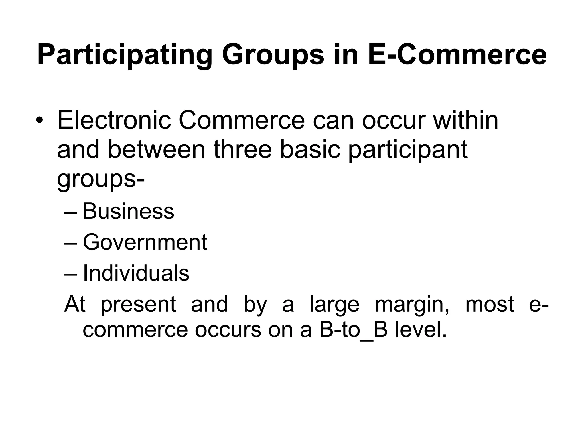 Participating Groups in E-Commerce

• Electronic Commerce can occur within
  and between three basic participant
  groups-
  – Business
  – Government
  – Individuals
  At present and by a large margin, most e-
    commerce occurs on a B-to_B level.
 
