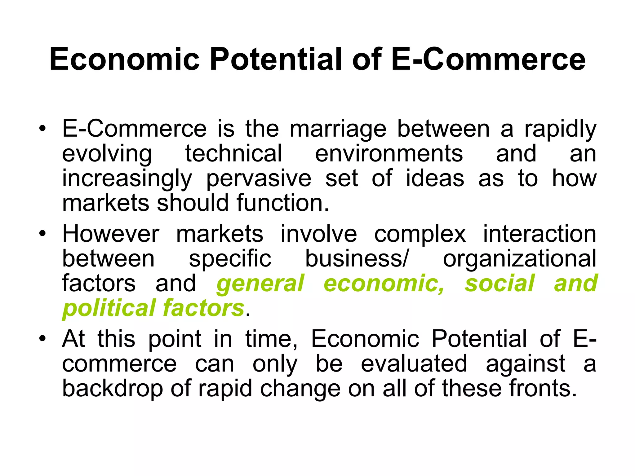 Economic Potential of E-Commerce

• E-Commerce is the marriage between a rapidly
  evolving technical environments and an
  increasingly pervasive set of ideas as to how
  markets should function.
• However markets involve complex interaction
  between specific business/ organizational
  factors and general economic, social and
  political factors.
• At this point in time, Economic Potential of E-
  commerce can only be evaluated against a
  backdrop of rapid change on all of these fronts.
 
