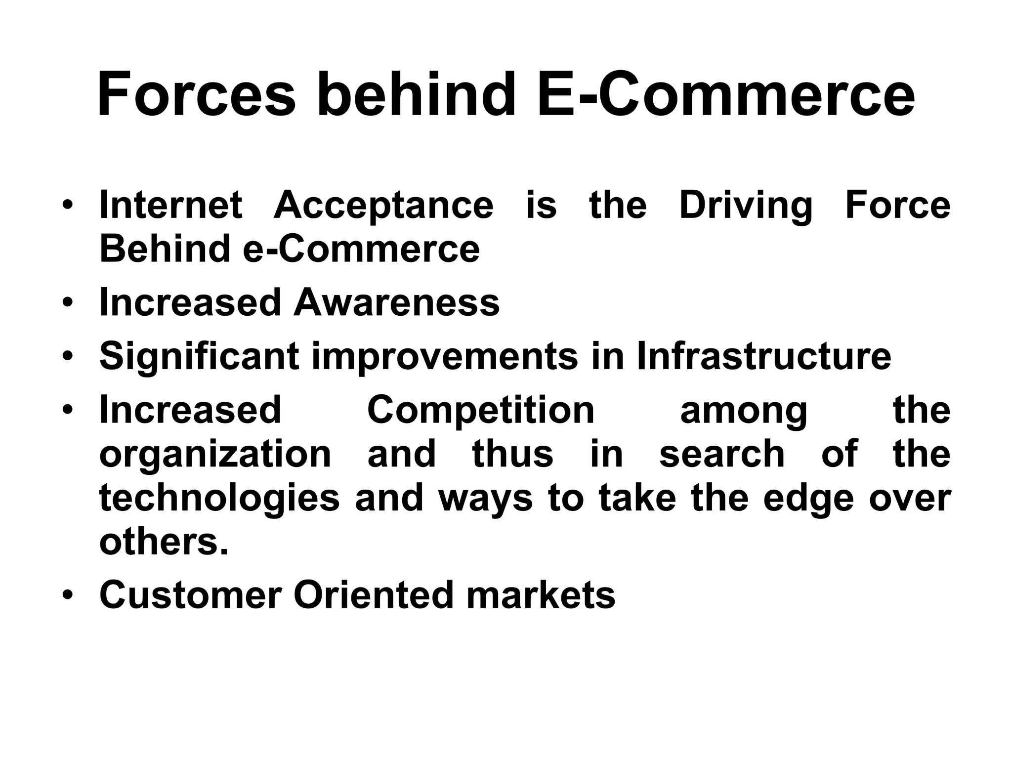 Forces behind E-Commerce
• Internet Acceptance is the Driving Force
  Behind e-Commerce
• Increased Awareness
• Significant improvements in Infrastructure
• Increased     Competition      among       the
  organization and thus in search of the
  technologies and ways to take the edge over
  others.
• Customer Oriented markets
 