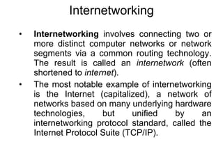 Internetworking
•   Internetworking involves connecting two or
    more distinct computer networks or network
    segments via a common routing technology.
    The result is called an internetwork (often
    shortened to internet).
•   The most notable example of internetworking
    is the Internet (capitalized), a network of
    networks based on many underlying hardware
    technologies,     but     unified   by     an
    internetworking protocol standard, called the
    Internet Protocol Suite (TCP/IP).
 