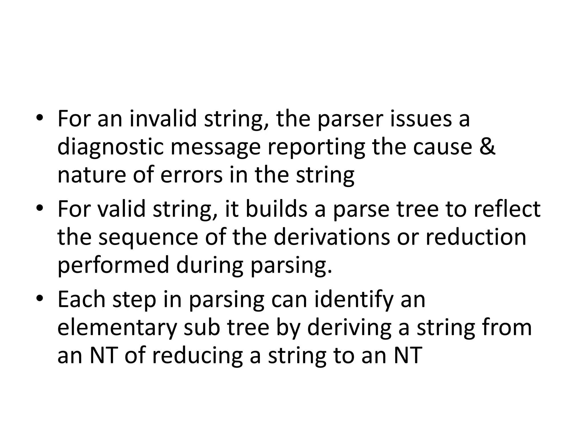 • For an invalid string, the parser issues a
  diagnostic message reporting the cause &
  nature of errors in the string
• For valid string, it builds a parse tree to reflect
  the sequence of the derivations or reduction
  performed during parsing.
• Each step in parsing can identify an
  elementary sub tree by deriving a string from
  an NT of reducing a string to an NT
 