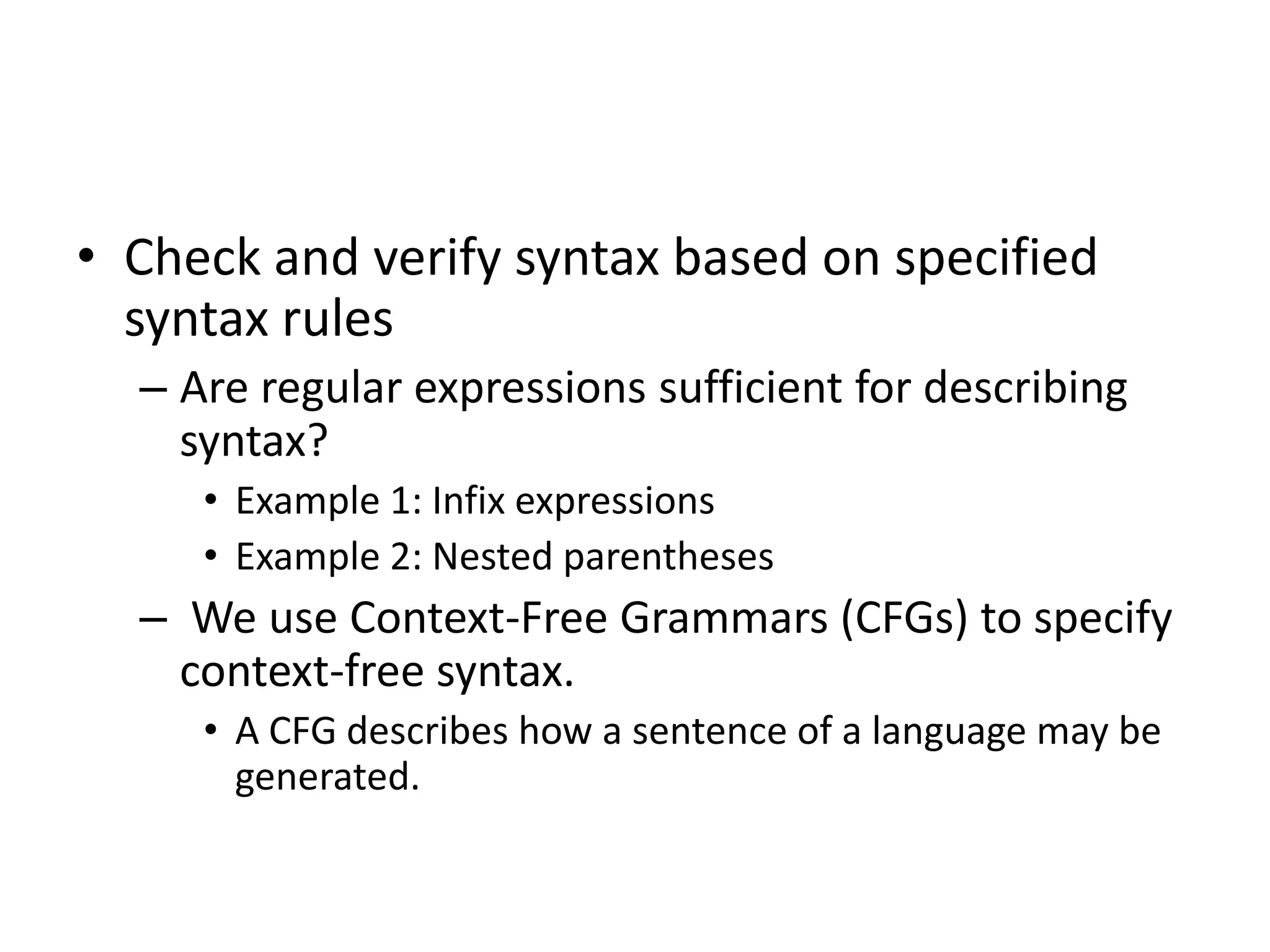• Check and verify syntax based on specified
  syntax rules
  – Are regular expressions sufficient for describing
    syntax?
     • Example 1: Infix expressions
     • Example 2: Nested parentheses
  – We use Context-Free Grammars (CFGs) to specify
    context-free syntax.
     • A CFG describes how a sentence of a language may be
       generated.
 