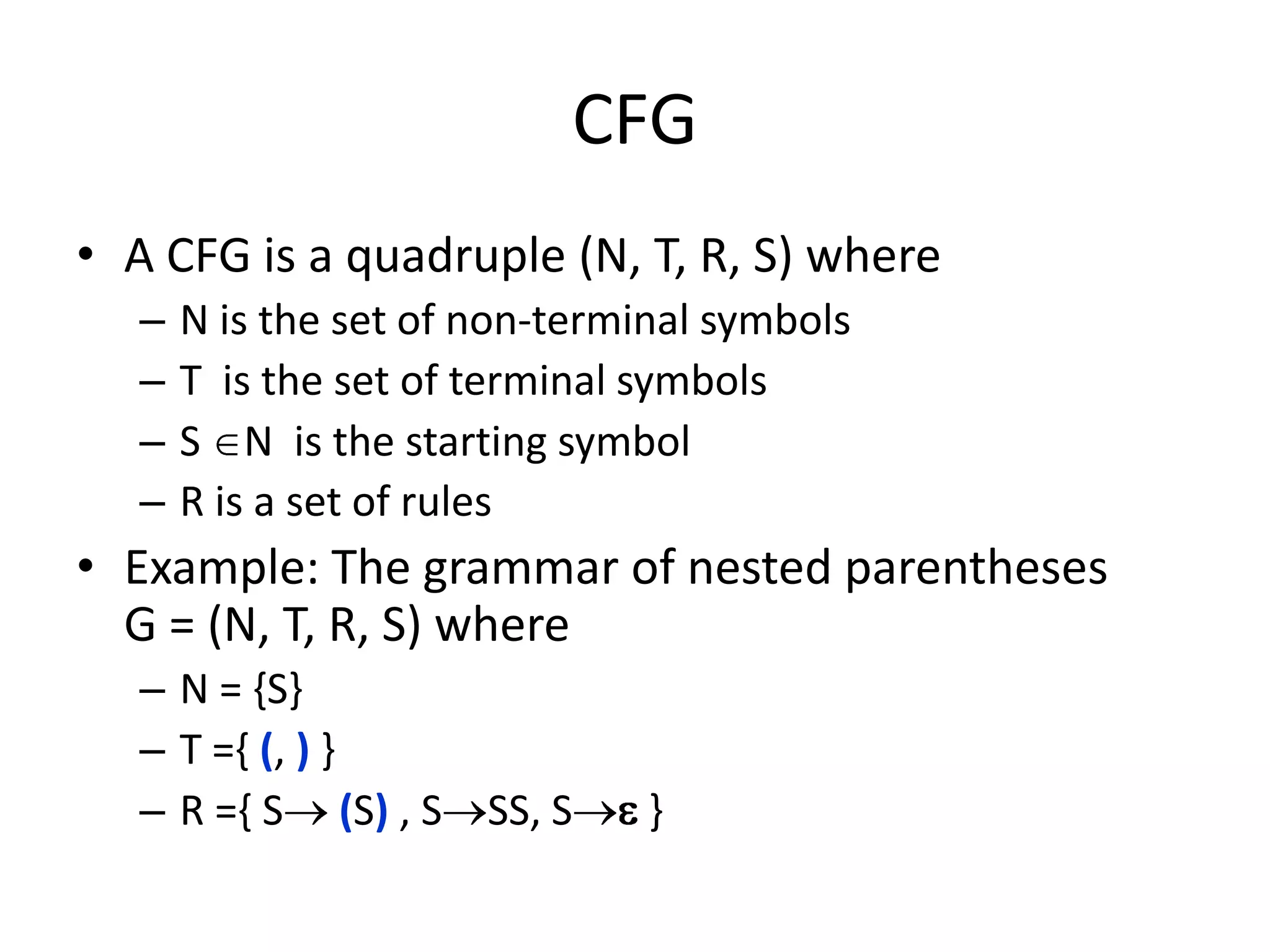 CFG
• A CFG is a quadruple (N, T, R, S) where
   –   N is the set of non-terminal symbols
   –   T is the set of terminal symbols
   –   S N is the starting symbol
   –   R is a set of rules
• Example: The grammar of nested parentheses
  G = (N, T, R, S) where
   – N = {S}
   – T ={ (, ) }
   – R ={ S (S) , S SS, S       }
 