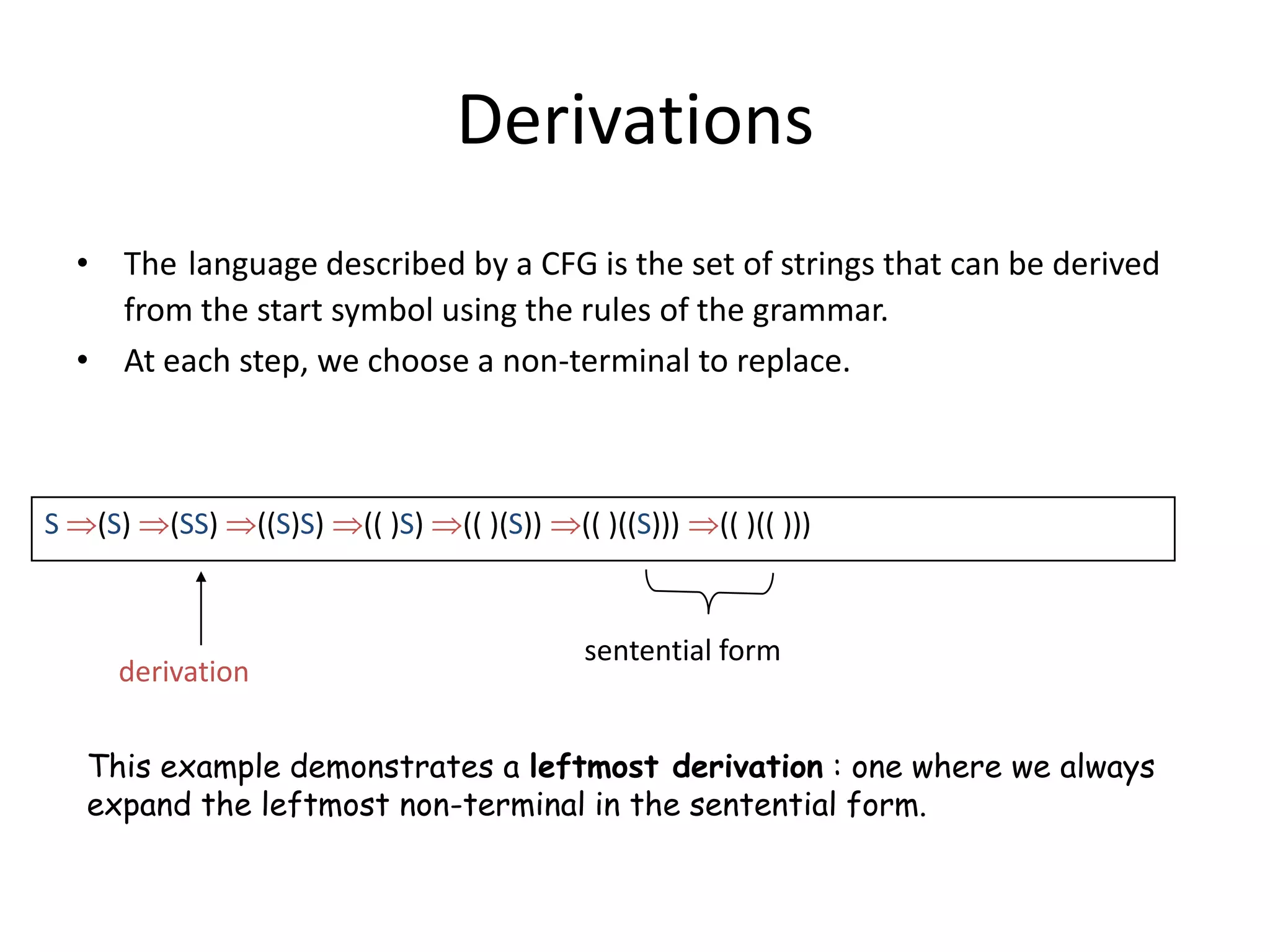 Derivations
    • The language described by a CFG is the set of strings that can be derived
      from the start symbol using the rules of the grammar.
    • At each step, we choose a non-terminal to replace.



S    (S)   (SS)    ((S)S)   (( )S)   (( )(S))   (( )((S)))   (( )(( )))


                                                sentential form
      derivation


    This example demonstrates a leftmost derivation : one where we always
    expand the leftmost non-terminal in the sentential form.
 