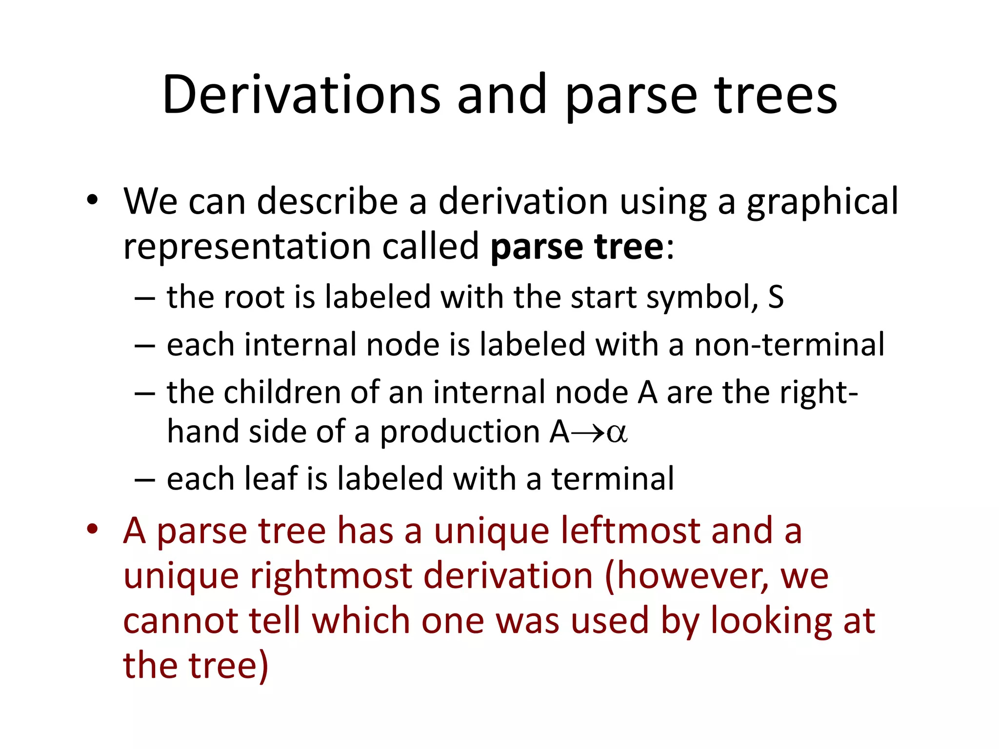 Derivations and parse trees
• We can describe a derivation using a graphical
  representation called parse tree:
  – the root is labeled with the start symbol, S
  – each internal node is labeled with a non-terminal
  – the children of an internal node A are the right-
    hand side of a production A
  – each leaf is labeled with a terminal
• A parse tree has a unique leftmost and a
  unique rightmost derivation (however, we
  cannot tell which one was used by looking at
  the tree)
 