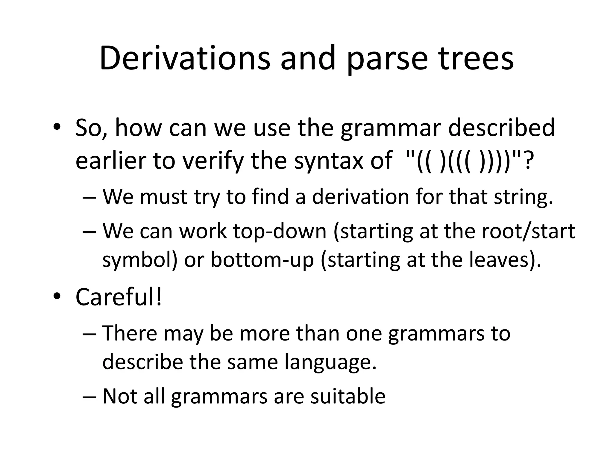 Derivations and parse trees
• So, how can we use the grammar described
  earlier to verify the syntax of "(( )((( ))))"?
  – We must try to find a derivation for that string.
  – We can work top-down (starting at the root/start
    symbol) or bottom-up (starting at the leaves).
• Careful!
  – There may be more than one grammars to
    describe the same language.
  – Not all grammars are suitable
 