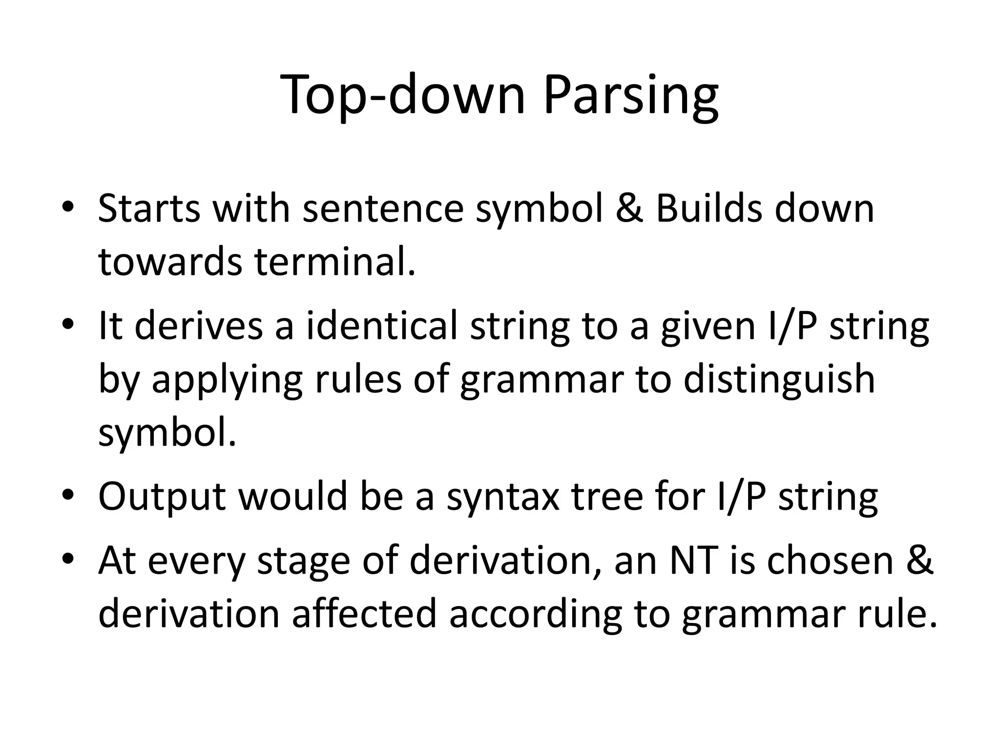 Top-down Parsing
• Starts with sentence symbol & Builds down
  towards terminal.
• It derives a identical string to a given I/P string
  by applying rules of grammar to distinguish
  symbol.
• Output would be a syntax tree for I/P string
• At every stage of derivation, an NT is chosen &
  derivation affected according to grammar rule.
 