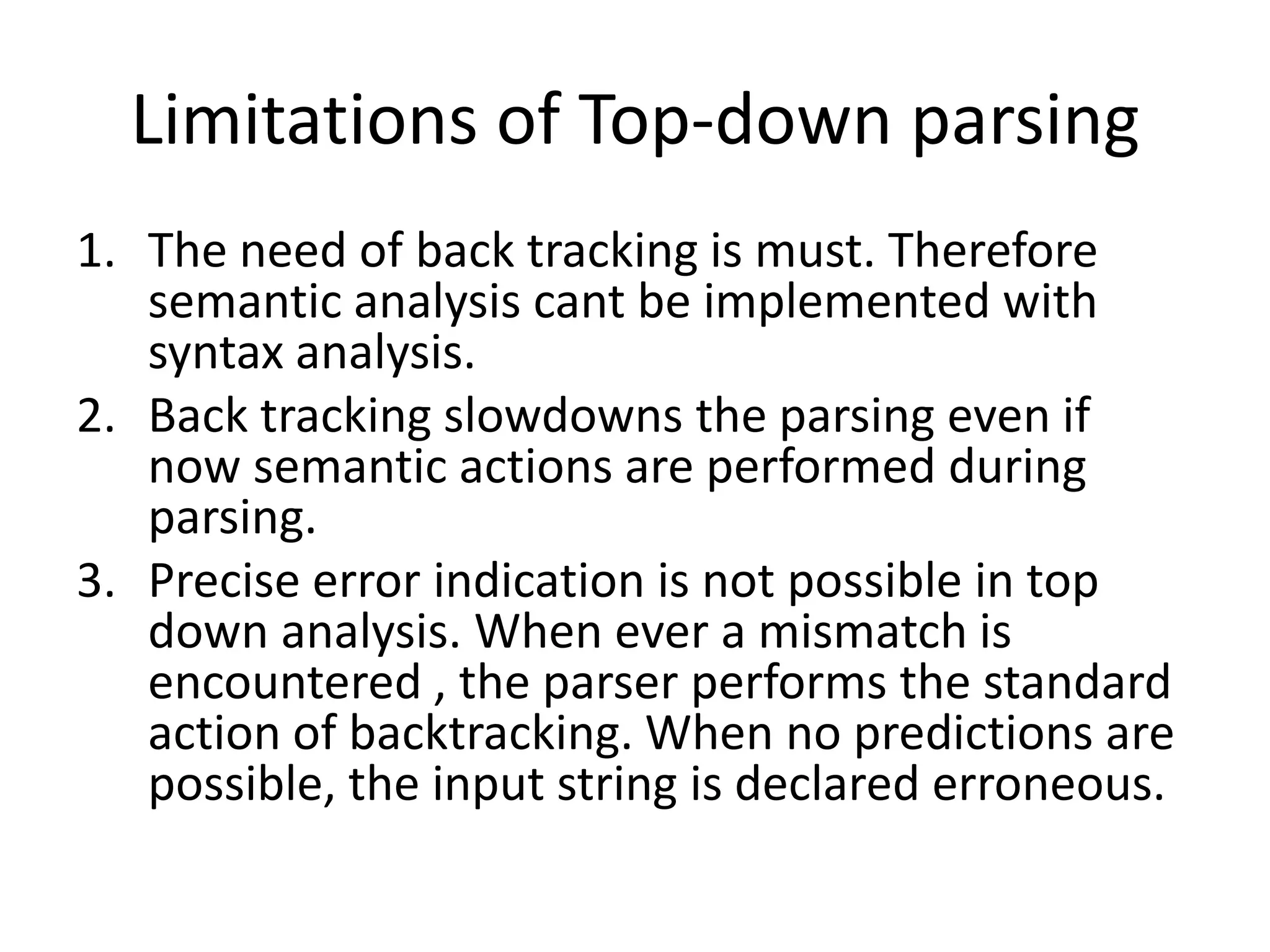 Limitations of Top-down parsing
1. The need of back tracking is must. Therefore
   semantic analysis cant be implemented with
   syntax analysis.
2. Back tracking slowdowns the parsing even if
   now semantic actions are performed during
   parsing.
3. Precise error indication is not possible in top
   down analysis. When ever a mismatch is
   encountered , the parser performs the standard
   action of backtracking. When no predictions are
   possible, the input string is declared erroneous.
 