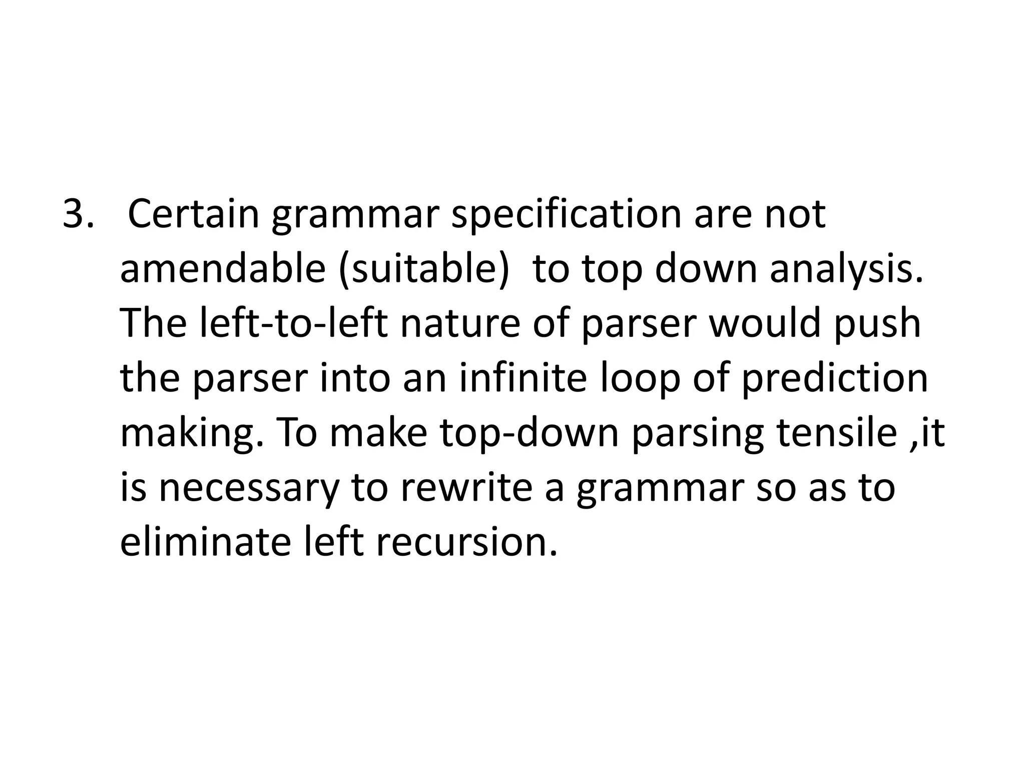 3. Certain grammar specification are not
   amendable (suitable) to top down analysis.
   The left-to-left nature of parser would push
   the parser into an infinite loop of prediction
   making. To make top-down parsing tensile ,it
   is necessary to rewrite a grammar so as to
   eliminate left recursion.
 